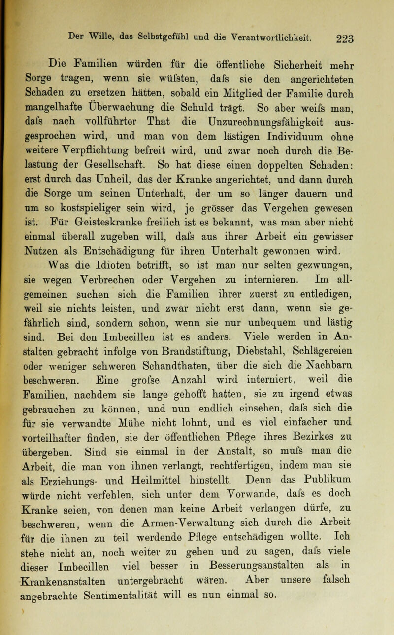 Die Familien würden für die öffentliche Sicherheit mehr Sorge tragen, wenn sie wüfsten, dafs sie den angerichteten Schaden zu ersetzen hätten, sobald ein Mitglied der Familie durch mangelhafte Überwachung die Schuld trägt. So aber weifs man, dafs nach vollführter That die Unzurechnungsfähigkeit aus- gesprochen wird, und man von dem lästigen Individuum ohne weitere Verpflichtung befreit wird, und zwar noch durch die Be- lastung der Gesellschaft. So hat diese einen doppelten Schaden: erst durch das Unheil, das der Kranke angerichtet, und dann durch die Sorge um seinen Unterhalt, der um so länger dauern und um so kostspieliger sein wird, je grösser das Vergehen gewesen ist. Für Geisteskranke freilich ist es bekannt, was man aber nicht einmal überall zugeben will, dafs aus ihrer Arbeit ein gewisser Nutzen als Entschädigung für ihren Unterhalt gewonnen wird. Was die Idioten betrifft, so ist man nur selten gezwungen, sie wegen Verbrechen oder Vergehen zu internieren. Im all- gemeinen suchen sich die Familien ihrer zuerst zu entledigen, weil sie nichts leisten, und zwar nicht erst dann, wenn sie ge- fährlich sind, sondern schon, wenn sie nur unbequem und lästig sind. Bei den Imbecillen ist es anders. Viele werden in An- stalten gebracht infolge von Brandstiftung, Diebstahl, Schlägereien oder weniger schweren Schandthaten, über die sich die Nachbarn beschweren. Eine grofse Anzahl wird interniert, weil die Familien, nachdem sie lange gehofft hatten, sie zu irgend etwas gebrauchen zu können, und nun endlich einsehen, dafs sich die für sie verwandte Mühe nicht lohnt, und es viel einfacher und vorteilhafter finden, sie der öffentlichen Pflege ihres Bezirkes zu übergeben. Sind sie einmal in der Anstalt, so mufs man die Arbeit, die man von ihnen verlangt, rechtfertigen, indem man sie als Erziehungs- und Heilmittel hinstellt. Denn das Publikum würde nicht verfehlen, sich unter dem Vorwande, dafs es doch Kranke seien, von denen man keine Arbeit verlangen dürfe, zu beschweren, wenn die Armen-Verwaltung sich durch die Arbeit für die ihnen zu teil werdende Pflege entschädigen wollte. Ich stehe nicht an, noch weiter zu geben und zu sagen, dafs viele dieser Imbecillen viel besser in Besserungsanstalten als in Krankenanstalten untergebracht wären. Aber unsere falsch angebrachte Sentimentalität will es nun einmal so.