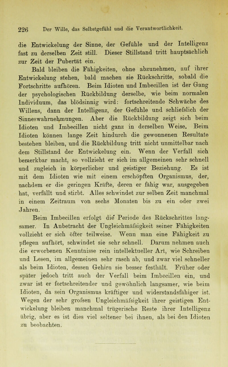 die Entwicklung der Sinne, der Gefühle und der Intelligenz fast zu derselben Zeit still. Dieser Stillstand tritt hauptsächlich zur Zeit der Pubertät ein. Bald bleiben die Fähigkeiten, ohne abzunehmen, auf ihrer Entwicklung stehen, bald machen sie Rückschritte, sobald die Portschritte aufhören. Beim Idioten und Imbecillen ist der Gang der psychologischen Rückbildung derselbe, wie beim normalen Individuum, das blödsinnig wird: fortschreitende Schwäche des Willens, dann der Intelligenz, der Gefühle und schliefslich der Sinneswahrnehmungen. Aber die Rückbildung zeigt sich beim Idioten und Imbecillen nicht ganz in derselben Weise. Beim Idioten können lange Zeit hindurch die gewonnenen Resultate bestehen bleiben, und die Rückbildung tritt nicht unmittelbar nach dem Stillstand der Entwickelung ein. Wenn der Verfall sich bemerkbar macht, so vollzieht er sich im allgemeinen sehr schnell und zugleich in körperlicher und geistiger Beziehung. Es ist mit dem Idioten wie mit einem erschöpften Organismus, der, nachdem er die geringen Kräfte, deren er fähig war, ausgegeben hat, verfällt und stirbt. Alles schwindet zur selben Zeit manchmal in einem Zeitraum von sechs Monaten bis zu ein oder zwei Jahren. Beim Imbecillen erfolgt die' Periode des Rückschrittes lang- samer. In Anbetracht der Ungleichmäfsigkeit seiner Fähigkeiten vollzieht er sich öfter teilweise. Wenn man eine Fähigkeit zu pflegen aufhört, schwindet sie sehr schnell. Darum nehmen auch die erworbenen Kenntnisse rein intellektueller Art, wie Schreiben und Lesen, im allgemeinen sehr rasch ab, und zwar viel schneller als beim Idioten, dessen Gehirn sie besser festhält. Früher oder später jedoch tritt auch der Verfall beim Imbecillen ein, und zwar ist er fortschreitender und gewöhnlich langsamer, wie beim Idioten, da sein Organismus kräftiger und widerstandsfähiger ist. Wegen der sehr grofsen Ungleichmäfsigkeit ihrer geistigen Ent- wickelung bleiben manchmal trügerische Reste ihrer Intelligenz übrig, aber es ist dies viel seltener bei ihnen, als bei den Idioten y.u beobachten.