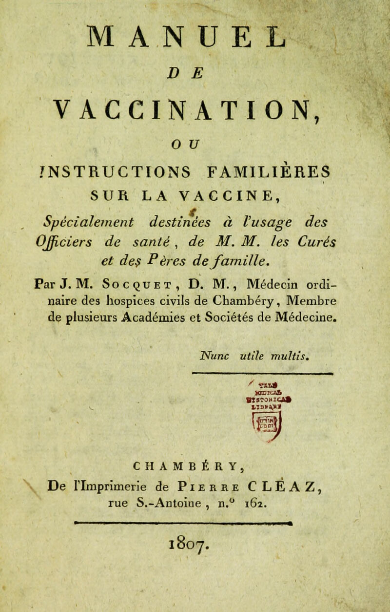 MANUEL D E VACCINATION, o u INSTRUCTIONS FAMILIÈRES SUR LA VACCINE, Spécialement destinées à l'usage des Officiers de santé, de M. M. les Curés et des Pères de famille. ParJ. M. Socquet, D. M., Médecin ordi- naire des hospices civils de Chambéry, Membre de plusieurs Académies et Sociétés de Médecine. Nunc utile multis. limipt CHAMBÉRY, De l'Imprimerie de Pierre CLEAZ, rue S.-Antoine , n.° 162. ■ ' ■ ■■ 1 » 1807.