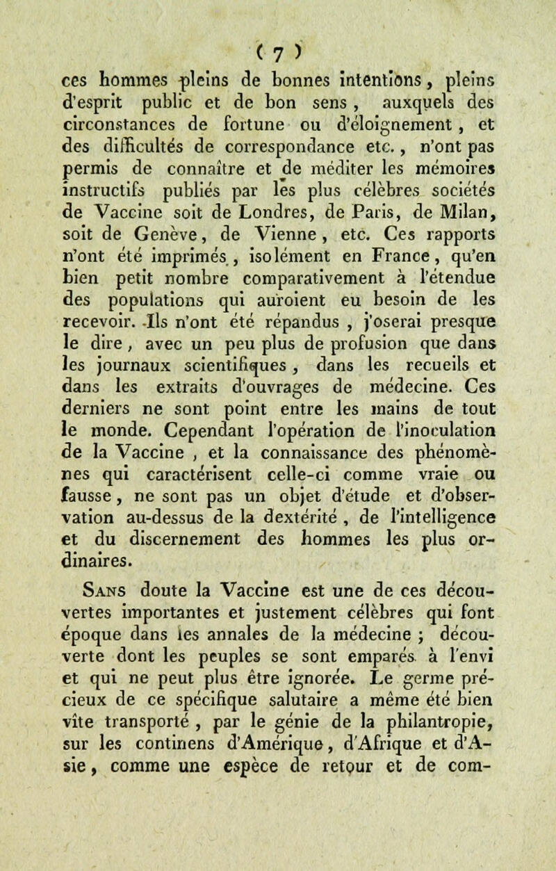 ces hommes pleins de bonnes intentions, pleins d'esprit public et de bon sens, auxquels des circonstances de fortune ou d'éloignement, et des difficultés de correspondance etc., n'ont pas permis de connaître et de méditer les mémoire» instructifs publiés par les plus célèbres sociétés de Vaccine soit de Londres, de Paris, de Milan, soit de Genève, de Vienne, etc. Ces rapports n'ont été imprimés, isolément en France, qu'en bien petit nombre comparativement à l'étendue des populations qui auroient eu besoin de les recevoir. -Ils n'ont été répandus , j'oserai presque le dire , avec un peu plus de profusion que dans les journaux scientifiques, dans les recueils et dans les extraits d'ouvrages de médecine. Ces derniers ne sont point entre les mains de tout le monde. Cependant l'opération de l'inoculation de la Vaccine , et la connaissance des phénomè- nes qui caractérisent celle-ci comme vraie ou fausse, ne sont pas un objet d'étude et d'obser- vation au-dessus de la dextérité , de l'intelligence et du discernement des hommes les plus or- dinaires. Sans doute la Vaccine est une de ces décou- vertes importantes et justement célèbres qui font époque dans les annales de la médecine ; décou- verte dont les peuples se sont emparés, à l'envi et qui ne peut plus être ignorée. Le germe pré- cieux de ce spécifique salutaire a même été bien vite transporté , par le génie de la philantropie, sur les continens d'Amérique, d'Afrique et d'A- sie , comme une espèce de retour et de corn-