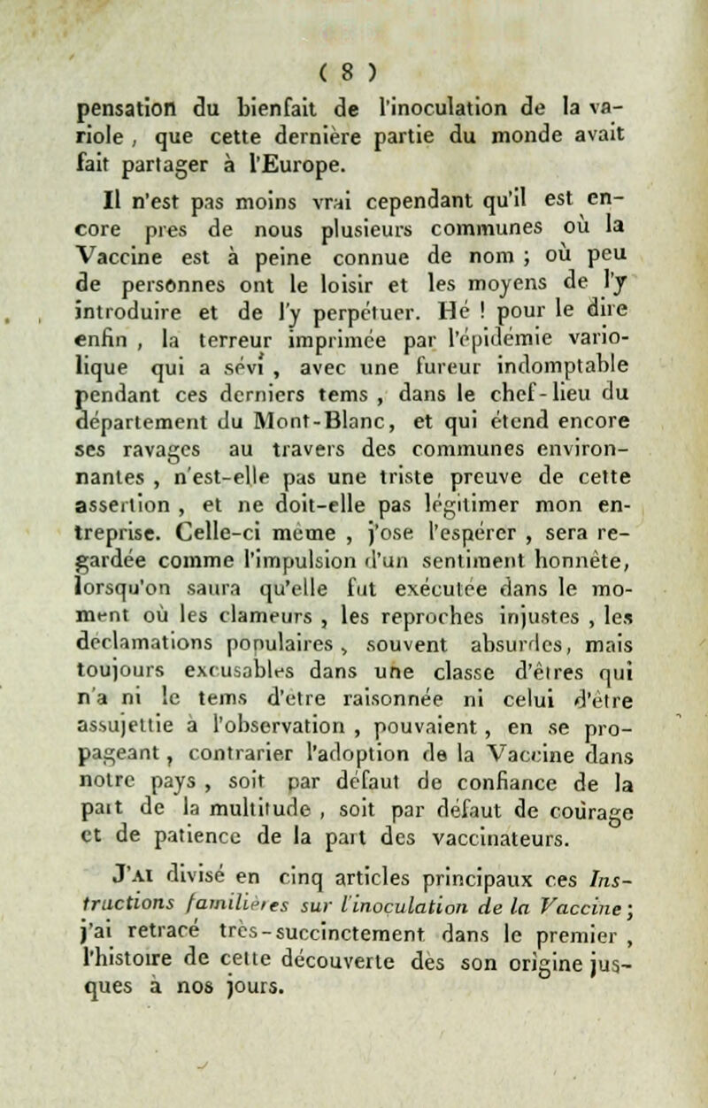 s pensation du bienfait de l'inoculation de la va- riole , que cette dernière partie du monde avait fait partager à l'Europe. Il n'est pas moins vrai cependant qu'il est en- core près de nous plusieurs communes où la Vaccine est à peine connue de nom ; ou peu de personnes ont le loisir et les moyens de l'y introduire et de l'y perpétuer. Hé ! pour le dire enfin , la terreur imprimée par l'épidémie vano- lique qui a sévi , avec une fureur indomptable endant ces derniers tems , dans le cbef-lieu du épartement du Mont-Blanc, et qui étend encore ses ravages au travers des communes environ- nantes , n'est-elle pas une triste preuve de cette assertion , et ne doit-elle pas légitimer mon en- treprise. Celle-ci même , j'ose l'espérer , sera re- gardée comme l'impulsion d'un sentiment honnête, lorsqu'on saura qu'elle fut exécutée dans le mo- ment où les clameurs , les reproches injustes , le» déclamations populaires, souvent absurdes, mais toujours excusables dans une classe d'êires qui n'a ni le tems d'être raisonnée ni celui d'être assujettie à l'observation , pouvaient, en se pro- pageant ? contrarier l'adoption de la Vaccine dans notre pays , soit par défaut de confiance de la paît de la multitude , soit par défaut de courage et de patience de la part des vaccinateurs. J'ai divisé en cinq articles principaux ces Ins- tructions familifies sur l'inoculation de la Vaccine; j'ai retracé très-succinctement, dans le premier , l'histoire de celte découverte dès son origine; ques à nos jours.