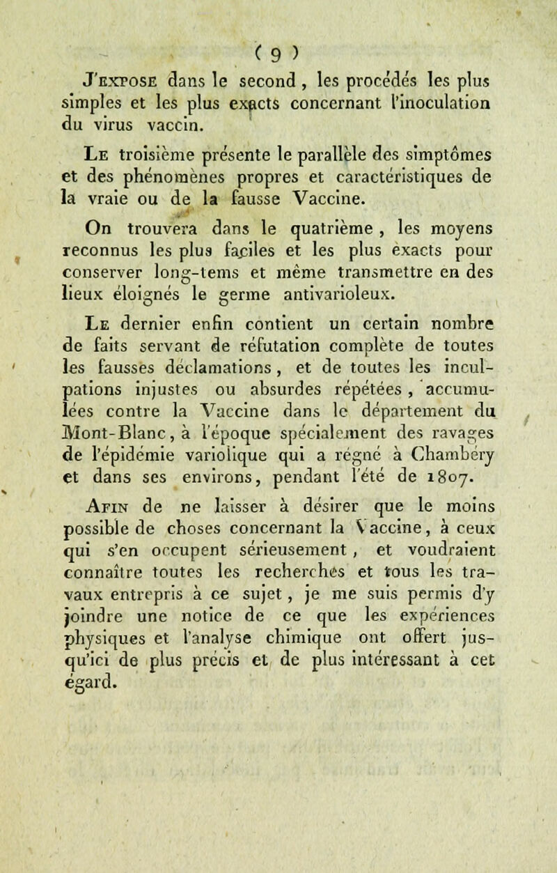 J'exfosë dans le second , les procédés les plus simples et les plus exacts concernant l'inoculation du virus vaccin. Le troisième présente le parallèle des simptômes et des phénomènes propres et caractéristiques de la vraie ou de la fausse Vaccine. On trouvera dans le quatrième , les moyens reconnus les plus fa.ciles et les plus exacts pour conserver long-tems et même transmettre en des lieux éloignés le germe antivarioleux. Le dernier enfin contient un certain nombre de faits servant de réfutation complète de toutes les fausses déclamations, et de toutes les incul- pations injustes ou absurdes répétées, accumu- lées contre la Vaccine dans le département du Mont-Blanc, à l'époque spécialement des ravages de l'épidémie variolique qui a régné à Chambcry et dans ses environs, pendant l'été de 1807. Afin de ne laisser à désirer que le moins possible de choses concernant la \ accine, à ceux qui s'en occupent sérieusement , et voudraient connaître toutes les recherches et tous les tra- vaux entrepris à ce sujet, je me suis permis d'y joindre une notice de ce que les expériences physiques et l'analyse chimique ont offert jus- qu'ici de plus précis et de plus intéressant à cet égard.