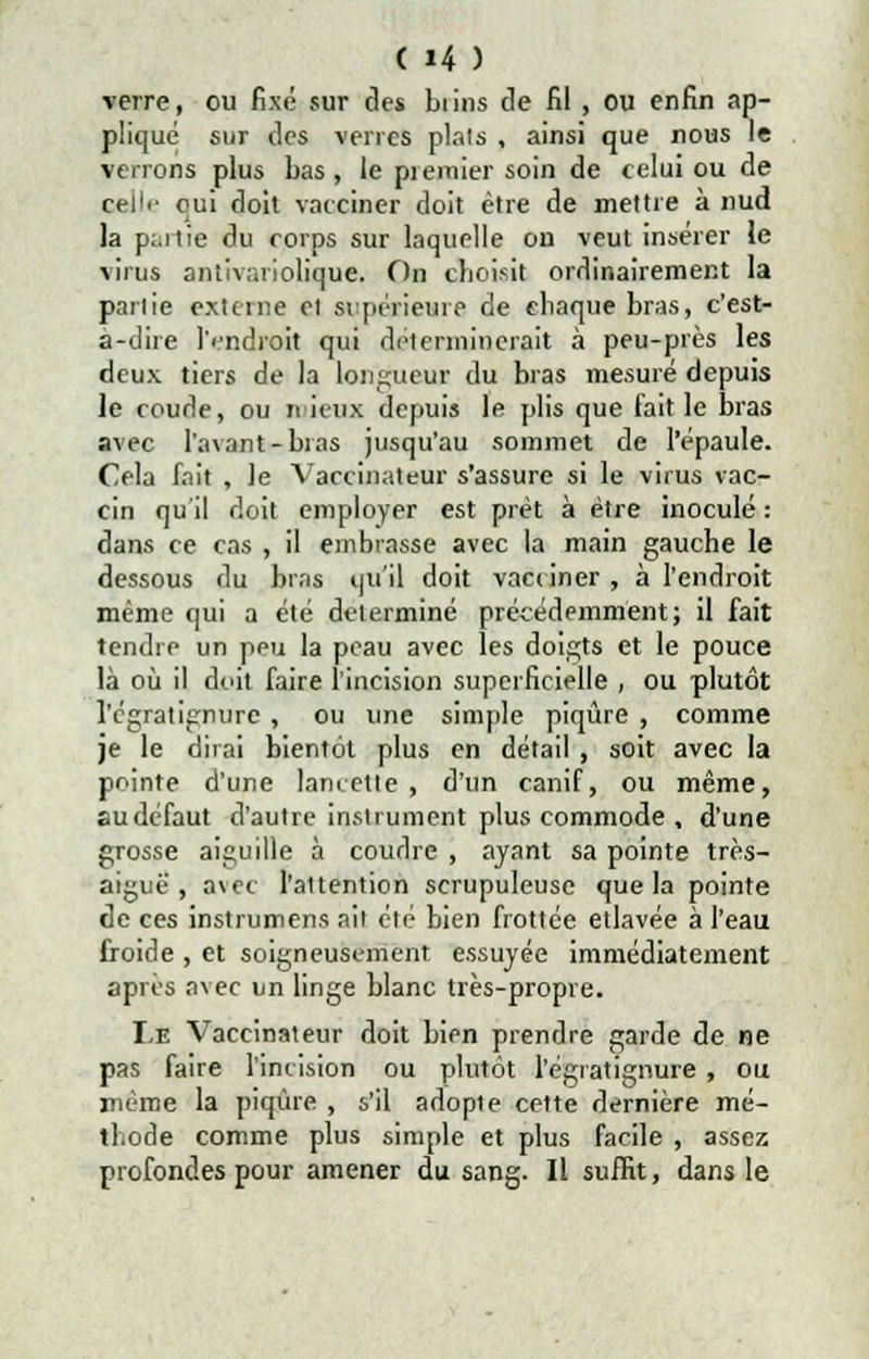 verre, ou fixé sur des biins de fil , ou enfin ap- pliqué sur des verres plais , ainsi que nous le venons plus bas, le premier soin de celui ou de ceilr oui doit vacciner doit être de mettre à nud la p:.itie du corps sur laquelle on veut insérer le virus antivariolique. On choisit ordinairement la pariie externe et supérieure de chaque bras, c'est- à-dire lVndroit qui déterminerait à peu-près les deux tiers de la longueur du bras mesuré depuis le coude, ou mieux depuis le plis que fait le bras avec l'avant-bras jusqu'au sommet de l'épaule. Cela fait , le Vaccinateur s'assure si le virus vac- cin qu'il doit employer est prêt à être inoculé : dans ce cas , il embrasse avec la main gauche le dessous du bras qu'il doit vacciner , à l'endroit même qui a été déterminé précédemment; il fait tendre un peu la peau avec les doigts et le pouce là où il doit faire l'incision superficielle , ou plutôt l'cgratignurc , ou une simple piqûre , comme je le dirai bientôt plus en détail, soit avec la pointe d'une lancette , d'un canif, ou même, au défaut d'autre instrument plus commode , d'une grosse aiguille à coudre , ayant sa pointe très- aiguë , avec l'altention scrupuleuse que la pointe de ces instrumens ait été bien frottée etlavée à l'eau froide , et soigneusement essuyée immédiatement après avec un linge blanc très-propre. Le Vaccinateur doit bien prendre garde de ne pas faire l'incision ou plutôt l'égratignure, ou même la piqûre , s'il adople cette dernière mé- thode comme plus simple et plus facile , assez profondes pour amener du sang. Il suffit, dans le