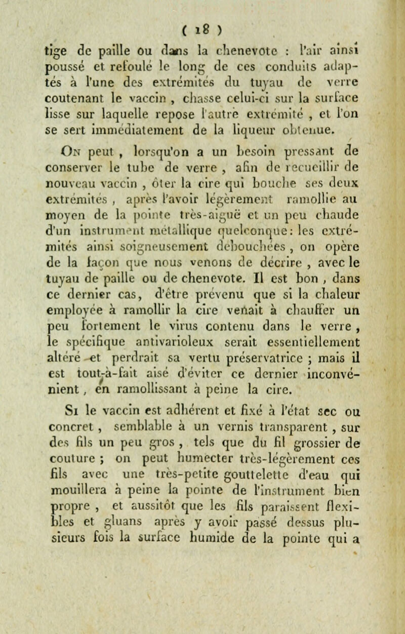 tige de paille ou clans la chenevote : l'air ainsi poussé et refoulé le long de ces conduits adap- tés à l'une des extrémités du tuyau de verre coutenant le vaccin , chasse celui-ci sur la surface lisse sur laquelle repose l'autre extrémité , et l'on se sert immédiatement de la liqueur obtenue. On peut , lorsqu'on a un besoin pressant de conserver le tube de verre , afin de recueillir de nouveau vaccin , ôter la cire qui bouche ses deux extrémités , après l'avoir légèrement ramollie au moyen de la pointe très-aiguë et un peu chaude d'un instrument métallique quelconque: les extré- mités ainsi soigneusement débouchées , on opère de la façon que nous venons de décrire , avec le tuyau de paille ou de chenevote. Il est bon , dans ce dernier cas, d'être prévenu que si la chaleur employée à ramollir la cire venait à chauffer un peu fortement le virus contenu dans le verre , le spécifique antivarioleux serait essentiellement altéré et perdrait sa vertu préservatrice ; mais il est tout-à-fait aisé d'éviter ce dernier inconvé- nient , en ramollissant à peine la cire. Si le vaccin est adhérent et fixé à l'état sec ou concret, semblable à un vernis transparent, sur des fils un peu gros , tels que du fil grossier de couture ; on peut humecter très-légèrement ces fils avec une très-petite gouttelette d'eau qui mouillera à peine la pointe de l'instrument bien propre , et aussitôt que les fils paraissent flexi- bles et gluans après y avoir passé dessus plu- sieurs fois la surface humide de la pointe qui a