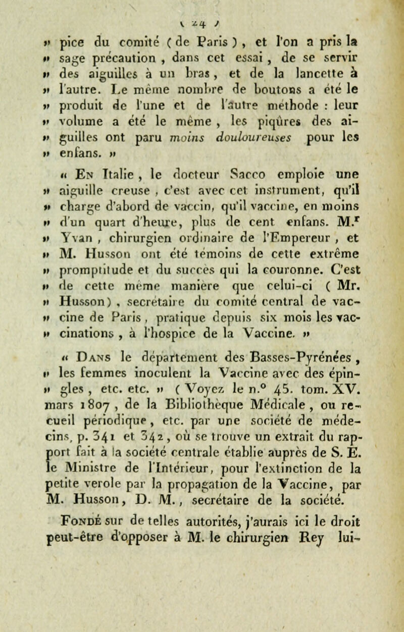 v *4 ) » pice du comité ( de Paris ) , et l'on a pris la #» sage précaution , dans cet essai, de se servir ii des aiguilles à un bras, et de la lancette à >i l'autre. Le même nombre de boutons a été le w produit de l'une et de l'autre méthode : leur w volume a été le même , les piqûres des ai- i> guilles ont paru moins douloureuses pour les » en fans. » « En Ttalie , le docteur Sacco emploie une » aiguille creuse , c'est avec cet instrument, qu'il »> charge d'abord de vaccin, qu'il vaccine, en moins n d'un quart d'heure, plus de cent enfans. M.r »» Yvan , chirurgien ordinaire de l'Empereur , et i» M. Husson ont été témoins de cette extrême » promptitude et du succès qui la couronne. C'est »• de cette même manière que celui-ci ( Mr. >i Husson) , secrétaire du comité central de vac- » cine de Paris , pratique depuis six mois les rac- »» cinations , à l'hospice de la Vaccine. » «i Dans le département des Basses-Pyrénées , i> les femmes inoculent la Vaccine avec des épin- i> gles , etc. etc. »> ( Voyez le n.° 45. tom. XV. mars 1807, de la Bibliothèque Médicale, ou re- cueil périodique, etc. par une société de méde- cins, p. 34» et 342, où se trouve un extrait du rap- fiort fait à la société centrale établie auprès de S. E. e Ministre de l'Intérieur, pour l'extinction de la petite vérole par la propagation de la Vaccine, par M. Husson, D. M., secrétaire de la société. Fondé sur dételles autorités, j'aurais ici le droit peut-être d'opposer à M. le chirurgien Rey lui-