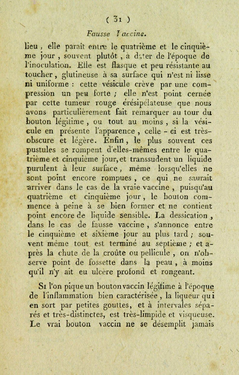 Fausse î aicine. lieu , elle paraît entre le quatrième et le cinquiè- me jour , souvent plutôt , à d.ter de l'époque de l'inoculation. Elle est flasque et peu résistante au toucher, glutineuse à sa surface qui n'est ni lisse ni uniforme : cette vésicule crève par une com- pression un peu forte ; elle n'est point cernée par cette tumeur rouge érésipélateuse que nous avons particulièrement fait remarquer au tour du bouton légitime , ou tout au moins , si la vési- cule en présente l'apparence , celle - ci est très- obscure et légère. Enfin, le plus souvent ces pustules se rompent d'elles-mêmes entre le qua- trième et cinquième jour,et transsudent un liquide purulent à leur surface, même lorsqu'elles ne sont point encore rompues , ce qui ne saurait ■arriver dans le cas de la vraie vaccine , puisqu'au quatrième et cinquième jour, le bouton com- mence à peine à se bien former et ne contient point encore de liquide sensible. La dessication , clans le cas de fausse vaccine , s'annonce entre le cinquième et sixième jour au plus tard ; sou- vent même tout est terminé au septième ; et a- près la chute de la croûte ou pellicule , on n'ob- serve point de fossette dans la peau , à moins qu'il n'y ait eu ulcère profond et rongeant. Si l'on pique un bouton vaccin légitime à l'époque de l'inflammation bien caractérisée , la liqueur qui en sort par petites gouttes, et à intervales sépa- rés et très-distinctes, est très-limpide et visqueuse. Le vrai bouton vaccin ne se désemplit jamais