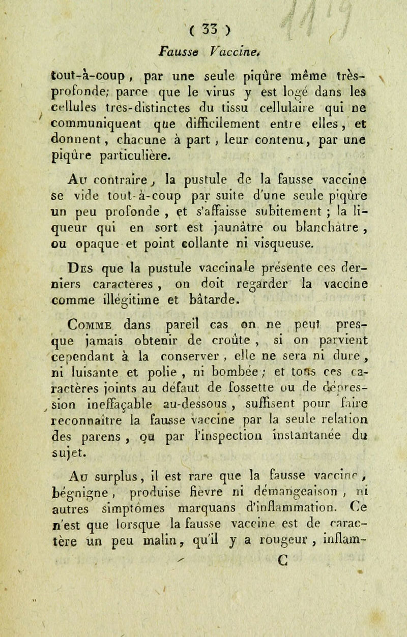 Fausse Vaccine* tout-à-coup , par une seule piqûre même très- profonde; parce que le virus y est logé dans les ct-llules tres-distinctes du tissu cellulaire qui ne communiquent que difficilement entre elles, et donnent, chacune à part, leur contenu, par une piqûre particulière. Au contraire j la pustule de la fausse vaccine se vide tout-à-coup par suite d'une seule p'qùre un peu profonde , et s'affaisse subitement ; la li- queur qui en sort est jaunâtre ou blanchâtre , ou opaque et point collante ni visqueuse. Des que la pustule vaccinale présente ces der- niers caractères , on doit regarder la vaccine comme illégitime et bâtarde. Comme dans pareil cas on ne peut pres- que jamais obtenir de croûte , si on parvient cependant à la conserver, elle ne sera ni dure, ni luisante et polie, ni bombée; et torts ces ca- ractères joints au défaut de fossette ou de dépres- t sion ineffaçable au-dessous , suffisent pour faire? reconnaître la fausse vaccine par la seule relalion des païens , oa par l'inspection instantanée du sujet. Au surplus, il est rare que la fausse vacnir-, bégnigne, produise fièvre ni démangeaison , ni autres simptômes marquans d'inflammation. Ce n'est que lorsque la fausse vaccine est de carac- tère un peu malin, qu'il y a rougeur , inflam- C