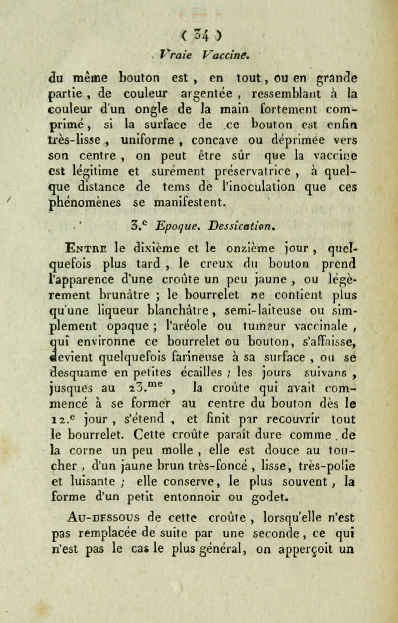 Vraie Vaccine. du même bouton est , en tout, ou en grande partie , de couleur argentée , ressemblant à la couleur d'un ongle de la main fortement com- primé , si la surface de ce bouton est enfin très-lisse , uniforme , concave ou déprimée vers son centre , on peut être sûr que la vaccicp est légitime et sûrement préservatrice , à quel- que distance de tems de l'inoculation que ces phénomènes se manifestent. 3.c Epoque. Dessication. Entre le dixième et le onzième jour , quel- quefois plus tard , le creux du bouton prend l'apparence d'une croûte un peu jaune , ou légè- rement brunâtre ; le bourrelet ne contient plus qu'une liqueur blanchâtre, semi-laiteuse ou sim- plement opaque ; l'aréole ou tumeur vaccinale , 3ui environne ce bourrelet ou bouton, s'afTiisse, evient quelquefois farineuse à sa surface , on se desquame en petites écailles ; les jours suivans , jusques au ïZ.me , la croûte qui avait com- mencé à se former au centre du bouton dès le i2.e jour , s'étend , et finit par recouvrir tout le bourrelet. Cette croûte paraît dure comme . de la corne un peu molle , elle est douce au tou- cher , d'un jaune brun très-foncé , lisse, très-polie et luisante; elle conserve, le plus souvent, la forme d'un petit entonnoir ou godet. Au-dfssous de cette croûte , lorsqu'elle n'est pas remplacée de suite par une seconde , ce qui n'est pas le cas le plus général, on apperçoit un