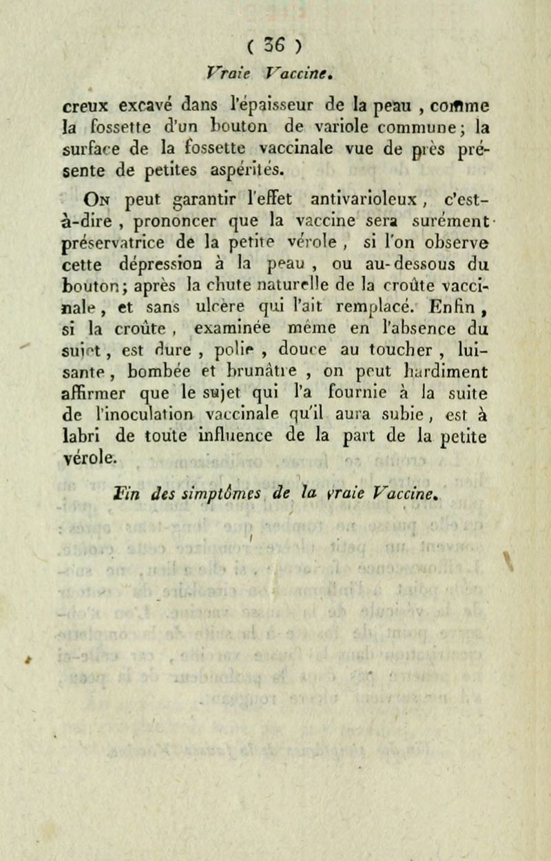 fraie Xraccine. creux excavé dans l'épaisseur de la peau , coiflme la fossette d'un bouton de variole commune; la surface de la fossette vaccinale vue de près pré- sente de petites aspérités. On peut garantir l'effet antivarioleux, c'est- à-dire , prononcer que la vaccine sera sûrement- préservatrice de la petite vérole , si l'on observe cette dépression à la peau , ou au-dessous du bouton; après la cbute naturelle de la croûte vacci- nale , et sans ulcère qui l'ait remplacé. Enfin, si la croûte , examinée même en l'absence du suict, est dure , polie , douce au toucher , lui- sante , bombée et brunâtre , on peut hardiment affirmer que le sujet qui l'a fournie à la suite de l'inoculation vaccinale qu'il aura subie, est à labri de toute influence de la part de la petite vérole.