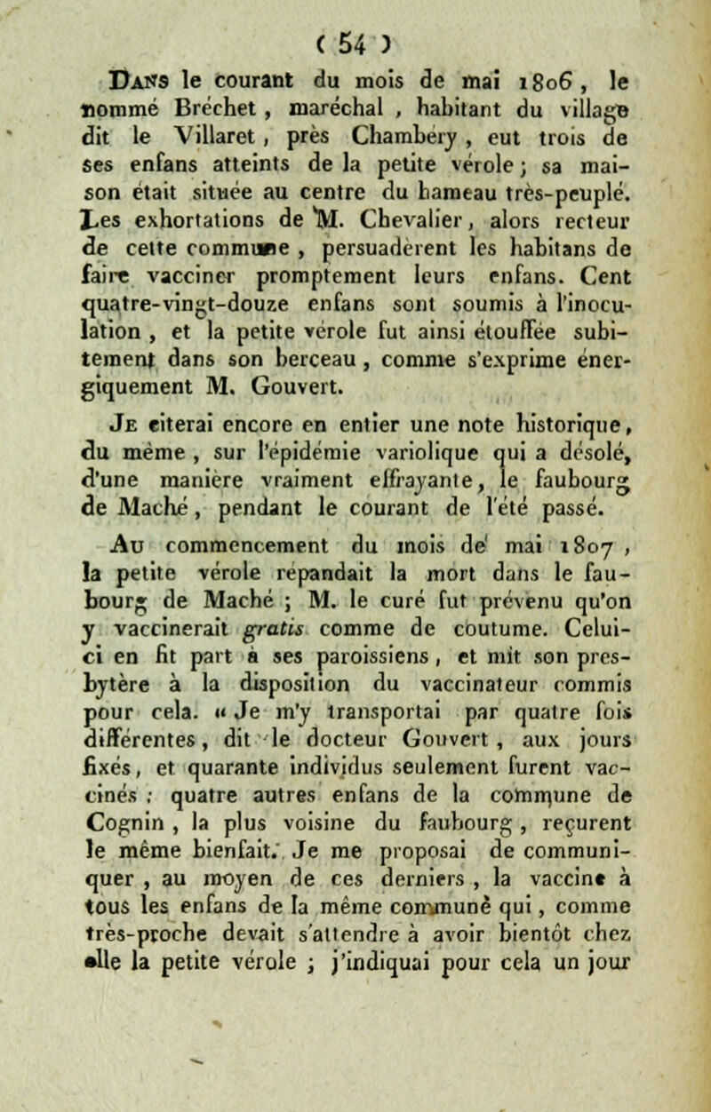 Dans le courant du mois de mai 1806, le sommé Bréchet, maréchal , habitant du village dit le Villaret, près Chambery, eut trois de ses enfans atteints de la petite vérole ; sa mai- son était située au centre du hameau très-peuplé. J,es exhortations de M. Chevalier, alors recteur de cette commune , persuadèrent les habitans de faire vacciner promptement leurs enfans. Cent quatre-vingt-douze enfans sont soumis à l'inocu- lation , et la petite vérole fut ainsi étouffée subi- tement dans son berceau, comme s'exprime éner- giquement M. Gouvert. Je citerai encore en entier une note historique, du même , sur l'épidémie variolique qui a désolé, d'une manière vraiment effrayante, le faubourg de Mâché, pendant le courant de l'été passé. Au commencement du mois de' mai 1807 , la petite vérole répandait la mort dans le fau- bourg de Mâché ; M. le curé fut prévenu qu'on y vaccinerait gratis comme de coutume. Celui- ci en fit part à ses paroissiens, et mit son pres- bytère à la disposition du vaccinâteur commis pour cela, u Je m'y transportai par quatre fois différentes, dit le docteur Gouvert, aux jours fixés, et quarante individus seulement furent vac- cinés ; quatre autres enfans de la commune de Cognin , la plus voisine du faubourg, reçurent le même bienfait.'. Je me proposai de communi- quer , au moyen de ces derniers , la vaccin» à tous les enfans de la même commune qui, comme très-proche devait s'attendre à avoir bientôt chez •lie la petite vérole ; j'indiquai pour cela un jour