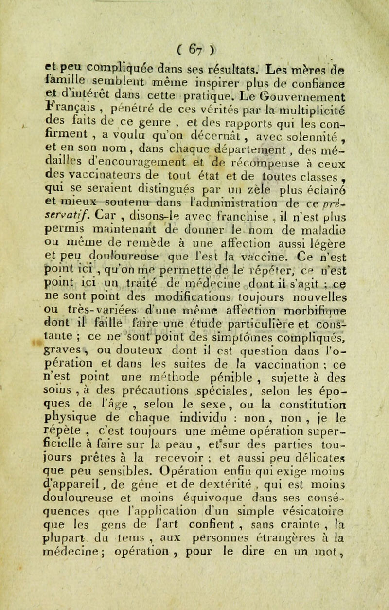 et peu compliquée dans ses résultats. Les mères de famille semblent même inspirer plus de confiance et d'intérêt dans cette pratique. Le Gouvernement ± rançais , pénétré de ces vérités par la multiplicité des faits de ce genre . et des rapports qui les con- firment , a voulu qu'on décernât, avec solennité , et en son nom, dans chaque département, des mé- dailles d'encouragement et de récompense à ceux des vaccinateurs de tout état et de toutes classes , qui se seraient distingués par un zèle plus éclairé et mieux soutenu dans l'adininistralion de ce pré- servatif. Car , disons-le avec franchise , il n'est plus permis maintenant de donner le nom de maladie ou même de remède à une affection aussi légère et peu douloureuse que l'est la vaccine. Ce n'est point ici , qu'on me permette de le repérer, ce n'est point ici un traité de médecine dont ii s'agit ; ce ne sont point des modifications toujours nouvelles ou très-variées d'une même affection morbifitme dont il faille faire une étude particulière et cons- tante ; ce ne sont point des simptôines compliqués, graves, ou douteux dont il est queslion dans l'o- pération et dans les suites de la vaccination; ce n'est point une méthode pénible , sujette à des soins , à des précautions spéciales, selon les épo- ques de l'âge , selon le sexe, ou la constitution physique de chaque individu : non, non , je le repète , c'est toujours une même opération super- ficielle à faire sur la peau , et'sur des parties tou- jours prêtes à la recevoir ; et aussi peu délicates que peu sensibles. Opération enfin qui exige moins d'appareil, de gêne et de dextérité , qui est moins douloureuse et moins équivoque daus ses consé- quences que l'application d'un simple vésicatoira que les gens de l'art confient , sans crainte , la plupart du lems , aux personnes étrangères à la médecine; opération, pour le dire en un mot,