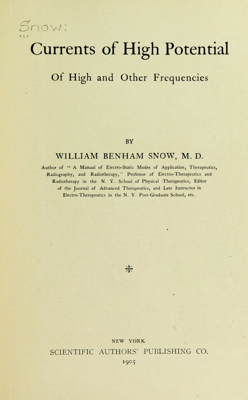 5nov Currents of High Potential Of High and Other Frequencies BY WILLIAM BENHAM SNOW, M. D. Author of  A Manual of Electro-Static Modes of Application, Therapeutics, Radiography, and Radiotherapy,1' Professor of Electro-Therapeutics and Radiotherapy in the N. Y. School of Physical Therapeutics, Editor of the Journal of Advanced Therapeutics, and Late Instructor in Electro-Therapeutics in the N. Y. Post-Graduate School, etc. * NEW YORK SCIENTIFIC AUTHORS' PUBLISHING CO. 1905