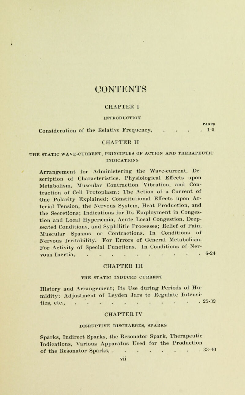 CONTENTS CHAPTER I INTRODUCTION PAGES Consideration of the Relative Frequency 1-5 CHAPTER II THE STATIC WAVE-CUIiRENT, PRINCIPLES OF ACTION AND THERAPEUTIC INDICATIONS Arrangement for Administering- the Wave-current, De- scription of Characteristics, Physiological Effects upon Metabolism, Muscular Contraction Vibration, and Con- traction of Cell Protoplasm; The Action of u. Current of One Polarity Explained; Constitutional Effects upon Ar- terial Tension, the Nervous System, Heat Production, and the Secretions; Indications for Its Employment, in Conges- tion and Local Hyperemia, Acute Local Congestion, Deep- seated Conditions, and Syphilitic Processes; Relief of Pain, Muscular Spasms or Contractions. In Conditions of Nervous Irritability. For Errors of General Metabolism. For Activity of Special Functions. In Conditions of Ner- vous Inertia, 6-24 CHAPTER III THE STATIC INDUCED CURRENT History and Arrangement; Its Use during Periods of Hu- midity; Adjustment of Leyden Jars to Regulate Intensi- ties, etc., 25-32 CHAPTER IV DISRUPTIVE DISCHARGES, SPARKS Sparks, Indirect Sparks, the Resonator Spark, Therapeutic Indications, Various Apparatus Used for the Production of the Resonator Sparks, 33-40