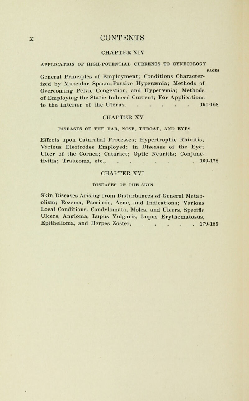 CHAPTER XIV APPLICATION OF HIGH-POTENTIAL CURRENTS TO GYNECOLOGY PAGES General Principles of Employment; Conditions Character- ized by Muscular Spasm:Passive Hypersemia; Methods of Overcoming Pelvic Congestion, and Hypersemia; Methods of Employing the Static Induced Current; For Applications to the Interior of the Uterus, .... 161-168 CHAPTER XV DISEASES OF THE EAR, NOSE, THROAT, AND EYES Effects upon Catarrhal Processes; Hypertrophic Rhinitis; Various Electrodes Employed; in Diseases of the Eye; Ulcer of the Cornea; Cataract; Optic Neuritis; Conjunc- tivitis; Traucoma, etc., 169-178 CHAPTER XVI DISEASES OF THE SKIN Skin Diseases Arising from Disturbances of General Metab- olism; Eczema, Psoriasis, Acne, and Indications; Various Local Conditions. Condylomata, Moles, and Ulcers, Specific Ulcers, Angioma, Lupus Vulgaris, Lupus Erythematosus, Epithelioma, and Herpes Zoster 179-185