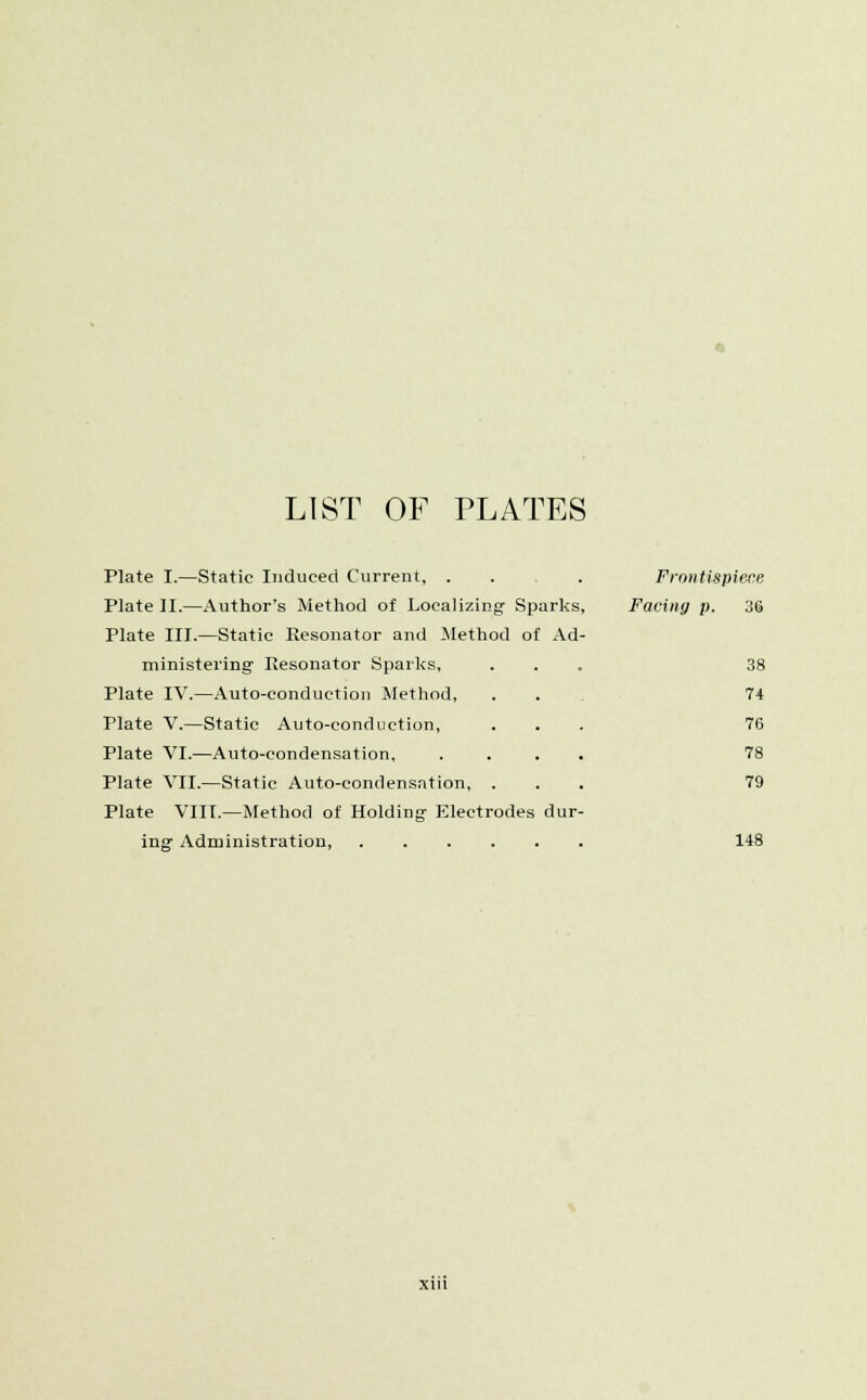 LIST OF PLATES Plate I.—Static Induced Current, . . . Frontispiece Plate II.—Author's Method of Localizing- Sparks, Facing p. 36 Plate III.—Static Resonator and Method of Ad- ministering' Resonator Sparks, ... 38 Plate IV.—Auto-conduction Method, . . 74 Plate V.—Static Auto-conduction, ... 76 Plate VI.—Auto-condensation, .... 78 Plate VII.—Static Auto-condensation, ... 79 Plate VIII.—Method of Holding Electrodes dur- ing Administration, 148