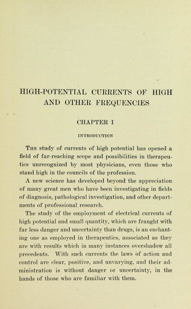 HIGH-POTENTIAL CURRENTS OF HIGH AND OTHER FREQUENCIES CHAPTER I INTRODUCTION The study of currents of high potential has opened a field of far-reaching scope and possibilities in therapeu- tics unrecognized by most physicians, even those who stand high in the councils of the profession. A new science has developed beyond the appreciation of many great men who have been investigating in fields of diagnosis, pathological investigation, and other depart- ments of professional research. The study of the employment of electrical currents of high potential and small quantity, which are fraught with far less danger and uncertainty than drugs, is an enchant- ing one as employed in therapeutics, associated as they are with results which in many instances overshadow all precedents. With such currents the laws of action and control are clear, positive, and unvarying, and their ad- ministration is without danger or uncertainty, in the hands of those who are familiar with them.