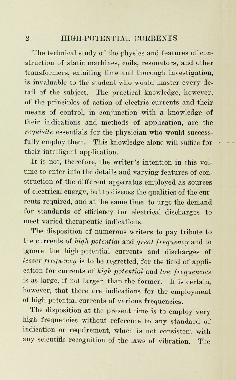 The technical study of the physics and features of con- struction of static machines, coils, resonators, and other transformers, entailing time and thorough investigation, is invaluable to the student who would master every de- tail of the subject. The practical knowledge, however, of the principles of action of electric currents and their means of control, in conjunction with a knowledge of their indications and methods of application, are the requisite essentials for the physician who would success- fully employ them. This knowledge alone will suffice for their intelligent application. It is not, therefore, the writer's intention in this vol- ume to enter into the details and varying features of con- struction of the different apparatus employed as sources of electrical energy, but to discuss the qualities of the cur- rents required, and at the same time to urge the demand for standards of efficiency for electrical discharges to meet varied therapeutic indications. The disposition of numerous writers to pay tribute to the currents of high potential and great frequency and to ignore the high-potential currents and discharges of lesser frequency is to be regretted, for the field of appli- cation for currents of high potential and loiv frequencies is as large, if not larger, than the former. It is certain, however, that there are indications for the employment of high-potential currents of various frequencies. The disposition at the present time is to employ very high frequencies without reference to any standard of indication or requirement, which is not consistent with any scientific recognition of the laws of vibration. The