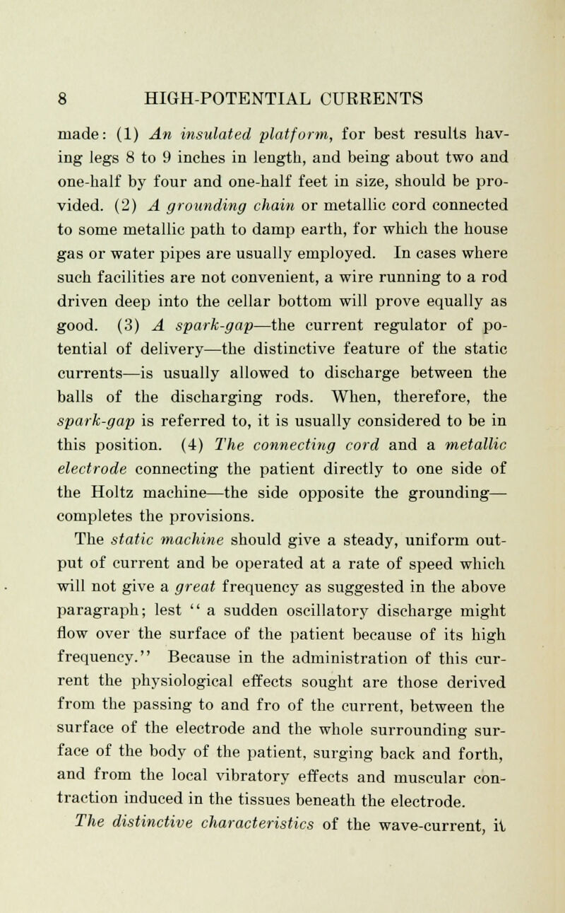 made: (1) An insulated platform, for best results hav- ing legs 8 to 9 inches in length, and being about two and one-half by four and one-half feet in size, should be pro- vided. (2) A grounding chain or metallic cord connected to some metallic path to damp earth, for which the house gas or water pipes are usually employed. In cases where such facilities are not convenient, a wire running to a rod driven deep into the cellar bottom will prove equally as good. (3) A spark-gap—the current regulator of po- tential of delivery—the distinctive feature of the static currents—is usually allowed to discharge between the balls of the discharging rods. When, therefore, the spark-gap is referred to, it is usually considered to be in this position. (4) The connecting cord and a metallic electrode connecting the patient directly to one side of the Holtz machine—the side opposite the grounding— completes the provisions. The static machine should give a steady, uniform out- put of current and be operated at a rate of speed which will not give a great frequency as suggested in the above paragraph; lest  a sudden oscillatory discharge might flow over the surface of the patient because of its high frequency. Because in the administration of this cur- rent the physiological effects sought are those derived from the passing to and fro of the current, between the surface of the electrode and the whole surrounding sur- face of the body of the patient, surging back and forth, and from the local vibratory effects and muscular con- traction induced in the tissues beneath the electrode. The distinctive characteristics of the wave-current, it