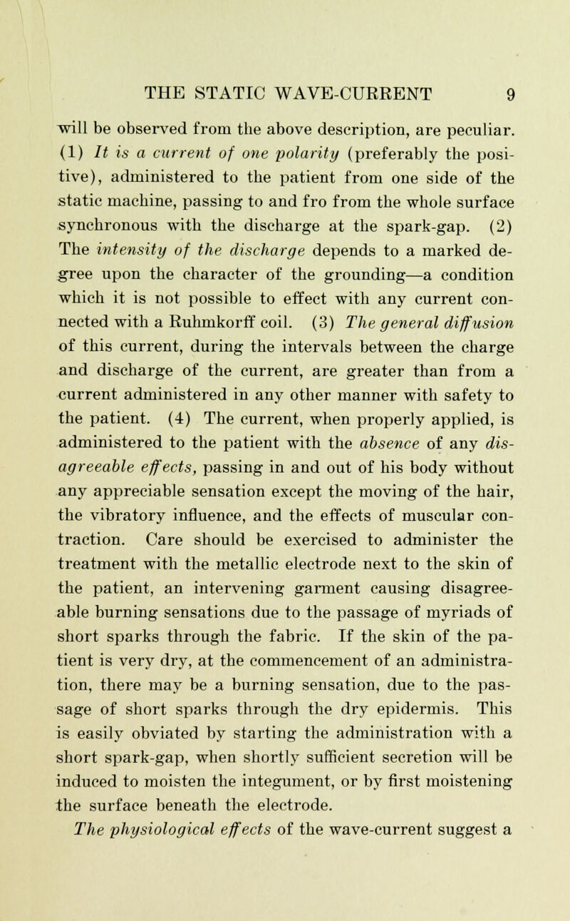 will be observed from the above description, are peculiar. (1) It is a current of one polarity (preferably the posi- tive), administered to the patient from one side of the static machine, passing to and fro from the whole surface synchronous with the discharge at the spark-gap. (2) The intensity of the discharge depends to a marked de- gree upon the character of the grounding—a condition which it is not possible to effect with any current con- nected with a Ruhmkorff coil. (3) The general diffusion of this current, during the intervals between the charge and discharge of the current, are greater than from a current administered in any other manner with safety to the patient. (4) The current, when properly applied, is administered to the patient with the absence of any dis- agreeable effects, passing in and out of his body without any appreciable sensation except the moving of the hair, the vibratory influence, and the effects of muscular con- traction. Care should be exercised to administer the treatment with the metallic electrode next to the skin of the patient, an intervening garment causing disagree- able burning sensations due to the passage of myriads of short sparks through the fabric. If the skin of the pa- tient is very dry, at the commencement of an administra- tion, there may be a burning sensation, due to the pas- sage of short sparks through the dry epidermis. This is easily obviated by starting the administration with a short spark-gap, when shortly sufficient secretion will be induced to moisten the integument, or by first moistening the surface beneath the electrode. The physiological effects of the wave-current suggest a