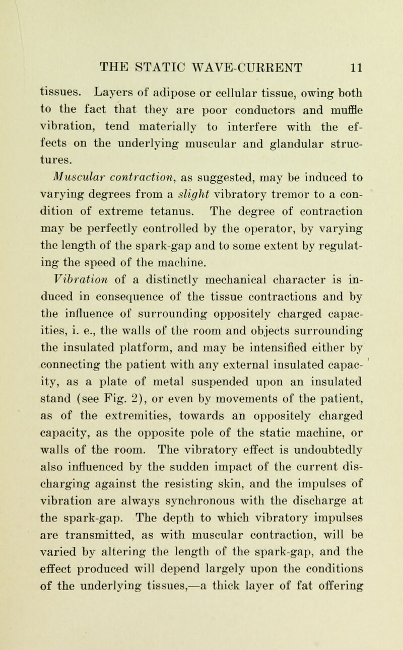 tissues. Layers of adipose or cellular tissue, owing both to the fact that they are poor conductors and muffle vibration, tend materially to interfere with the ef- fects on the underlying muscular and glandular struc- tures. Muscular contraction, as suggested, may be induced to varying degrees from a slight vibratory tremor to a con- dition of extreme tetanus. The degree of contraction may be perfectly controlled by the operator, by varying the length of the spark-gap and to some extent by regulat- ing the speed of the machine. Vibration of a distinctly mechanical character is in- duced in consequence of the tissue contractions and by the influence of surrounding oppositely charged capac- ities, i. e., the walls of the room and objects surrounding the insulated platform, and may be intensified either by connecting the patient with any external insulated capac- ity, as a plate of metal suspended upon an insulated stand (see Fig. 2), or even by movements of the patient, as of the extremities, towards an oppositely charged capacity, as the opposite pole of the static machine, or walls of the room. The vibratory effect is undoubtedly also influenced by the sudden impact of the current dis- charging against the resisting skin, and the impulses of vibration are always synchronous with the discharge at the spark-gap. The depth to which vibratory impulses are transmitted, as with muscular contraction, will be varied by altering the length of the spark-gap, and the effect produced will depend largely upon the conditions of the underlying tissues,—a thick layer of fat offering
