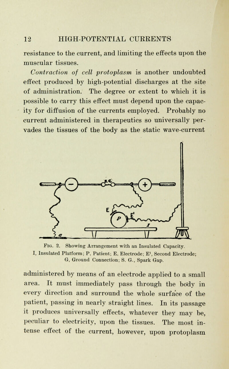 resistance to the current, and limiting the effects upon the muscular tissues. Contraction of cell protoplasm is another undoubted effect produced by high-potential discharges at the site of administration. The degree or extent to which it is possible to carry this effect must depend upon the capac- ity for diffusion of the currents employed. Probably no current administered in therapeutics so universally per- vades the tissues of the body as the static wave-current Fig. 2. Showing Arrangement with an Insulated Capacity. I, Insulated Platform; P, Patient; E, Electrode; E\ Second Electrode; G, Ground Connection; S. G., Spark Gap. administered by means of an electrode applied to a small area. It must immediately pass through the body in every direction and surround the whole surface of the patient, passing in nearly straight lines. In its passage it produces universally effects, whatever they may be, peculiar to electricity, upon the tissues. The most in- tense effect of the current, however, upon protoplasm