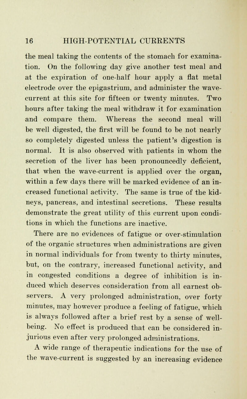 the meal taking the contents of the stomach for examina- tion. On the following day give another test meal and at the expiration of one-half hour apply a fiat metal electrode over the epigastrium, and administer the wave- current at this site for fifteen or twenty minutes. Two hours after taking the meal withdraw it for examination and compare them. Whereas the second meal will be well digested, the first will be found to be not nearly so completely digested unless the patient's digestion is normal. It is also observed with patients in whom the secretion of the liver has been pronouncedly deficient, that when the wave-current is applied over the organ, within a few days there will be marked evidence of an in- creased functional activity. The same is true of the kid- neys, pancreas, and intestinal secretions. These results demonstrate the great utility of this current upon condi- tions in which the functions are inactive. There are no evidences of fatigue or over-stimulation of the organic structures when administrations are given in normal individuals for from twenty to thirty minutes, but, on the contrary, increased functional activity, and in congested conditions a degree of inhibition is in- duced which deserves consideration from all earnest ob- servers. A very prolonged administration, over forty minutes, may however produce a feeling of fatigue, which is always followed after a brief rest by a sense of well- being. No effect is produced that can be considered in- jurious even after very prolonged administrations. A wide range of therapeutic indications for the use of the wave-current is suggested by an increasing evidence