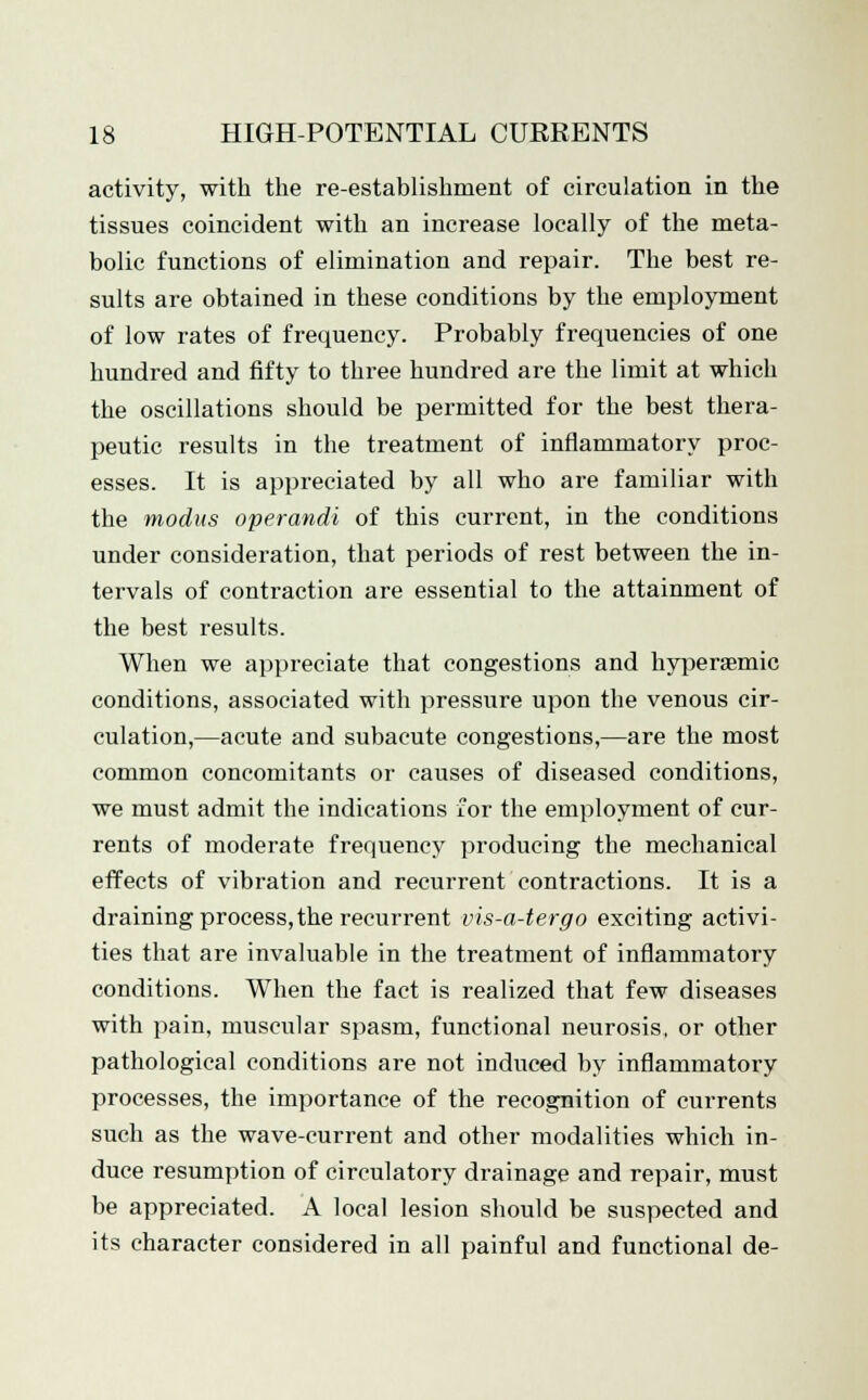 activity, with the re-establishment of circulation in the tissues coincident with an increase locally of the meta- bolic functions of elimination and repair. The best re- sults are obtained in these conditions by the employment of low rates of frequency. Probably frequencies of one hundred and fifty to three hundred are the limit at which the oscillations should be permitted for the best thera- peutic results in the treatment of inflammatory proc- esses. It is appreciated by all who are familiar with the modus operandi of this current, in the conditions under consideration, that periods of rest between the in- tervals of contraction are essential to the attainment of the best results. When we appreciate that congestions and hyperaemic conditions, associated with pressure upon the venous cir- culation,—acute and subacute congestions,—are the most common concomitants or causes of diseased conditions, we must admit the indications for the employment of cur- rents of moderate frequency producing the mechanical effects of vibration and recurrent contractions. It is a draining process,the recurrent vis-a-tergo exciting activi- ties that are invaluable in the treatment of inflammatory conditions. When the fact is realized that few diseases with pain, muscular spasm, functional neurosis, or other pathological conditions are not induced by inflammatory processes, the importance of the recognition of currents such as the wave-current and other modalities which in- duce resumption of circulatory drainage and repair, must be appreciated. A local lesion should be suspected and its character considered in all painful and functional de-