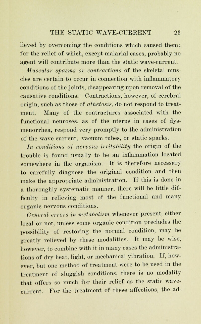 lieved by overcoming the conditions which caused them; for the relief of which, except malarial cases, probably no agent will contribute more than the static wave-current. Muscular spasms or contractions of the skeletal mus- cles are certain to occur in connection with inflammatory conditions of the joints, disappearing upon removal of the causative conditions. Contractions, however, of cerebral origin, such as those of athetosis, do not respond to treat- ment. Many of the contractures associated with the functional neuroses, as of the uterus in cases of dys- menorrhea, respond very promptly to the administration of the wave-current, vacuum tubes, or static sparks. In conditions of nervous irritability the origin of the trouble is found usually to be an inflammation located somewhere in the organism. It is therefore necessary to carefully diagnose the original condition and then make the appropriate administration. If this is done in a thoroughly systematic manner, there will be little dif- ficulty in relieving most of the functional and many organic nervous conditions. General errors in metabolism whenever present, either local or not, unless some organic condition precludes the possibility of restoring the normal condition, may be greatly relieved by these modalities. It may be wise, however, to combine with it in many cases the administra- tions of dry heat, light, or mechanical vibration. If, how- ever, but one method of treatment were to be used in the treatment of sluggish conditions, there is no modality that offers so much for their relief as the static wave- current. For the treatment of these affections, the ad-