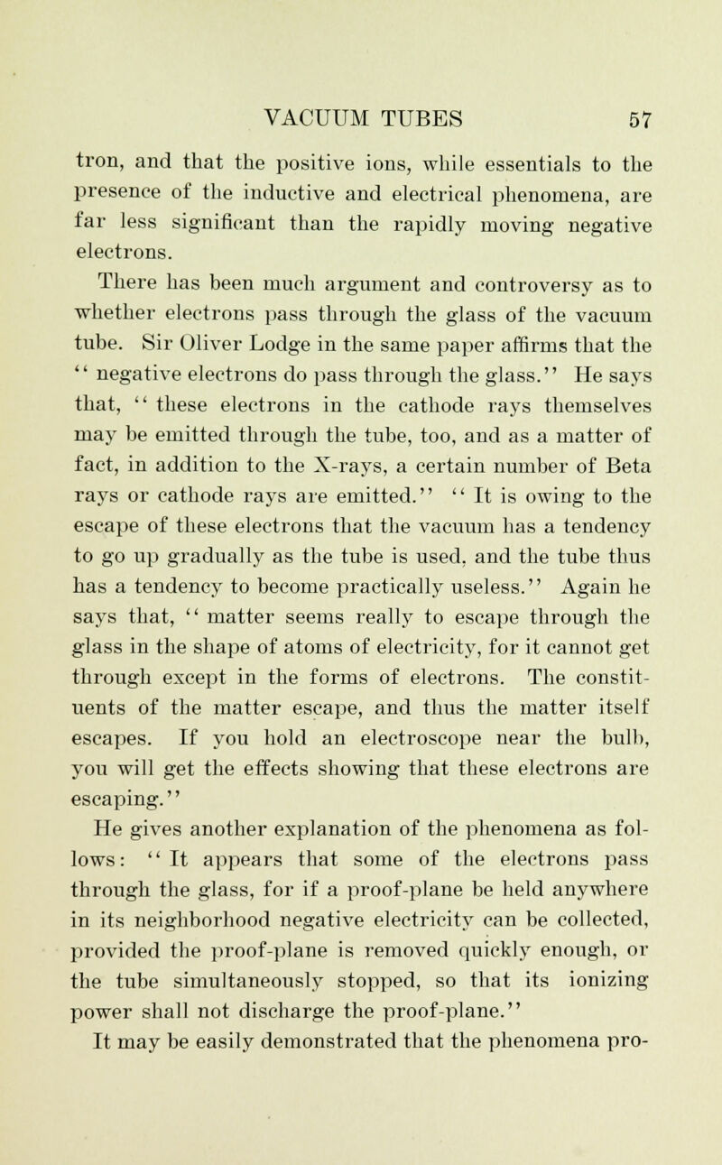 tron, and that the positive ions, while essentials to the presence of the inductive and electi'ical phenomena, are far less significant than the rapidly moving negative electrons. There has been much argument and controversy as to whether electrons pass through the glass of the vacuum tube. Sir Oliver Lodge in the same paper affirms that the  negative electrons do pass through the glass. He says that,  these electrons in the cathode rays themselves may be emitted through the tube, too, and as a matter of fact, in addition to the X-rays, a certain number of Beta rays or cathode rays are emitted.  It is owing to the escape of these electrons that the vacuum has a tendency to go up gradually as the tube is used, and the tube thus has a tendency to become practically useless. Again he says that,  matter seems really to escape through the glass in the shape of atoms of electricity, for it cannot get through except in the forms of electrons. The constit- uents of the matter escape, and thus the matter itself escapes. If you hold an electroscope near the bull), you will get the effects showing that these electrons are escaping. He gives another explanation of the phenomena as fol- lows : It appears that some of the electrons pass through the glass, for if a proof-plane be held anywhere in its neighborhood negative electricity can be collected, provided the proof-plane is removed quickly enough, or the tube simultaneously stopped, so that its ionizing power shall not discharge the proof-plane. It may be easily demonstrated that the phenomena pro-