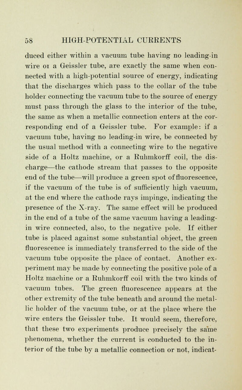 duced either within a vacuum tube having no leading in wire 01 a Geissler tube, are exactly the same when con- nected with a high-potential source of energy, indicating that the discharges which pass to the collar of the tube holder connecting the vacuum tube to the source of energy must pass through the glass to the interior of the tube, the same as when a metallic connection enters at the cor- responding end of a Geissler tube. For example: if a vacuum tube, having no leading-in wire, be connected by the usual method with a connecting wire to the negative side of a Holtz machine, or a Ruhmkorff coil, the dis- charge—the cathode stream that passes to the opposite end of the tube—will produce a green spot of fluorescence, if the vacuum of the tube is of sufficiently high vacuum, at the end where the cathode rays impinge, indicating the presence of the X-ray. The same effect will be produced in the end of a tube of the same vacuum having a leading- in wire connected, also, to the negative pole. If either tube is placed against some substantial object, the green fluorescence is immediately transferred to the side of the vacuum tube opposite the place of contact. Another ex- periment may be made by connecting the positive pole of a Holtz machine or a Ruhmkorff coil with the two kinds of vacuum tubes. The green fluorescence appears at the other extremity of the tube beneath and around the metal- lic holder of the vacuum tube, or at the place where the wire enters the Geissler tube. It would seem, therefore, that these two experiments produce precisely the same phenomena, whether the current is conducted to the in- terior of the tube by a metallic connection or not, indicat-