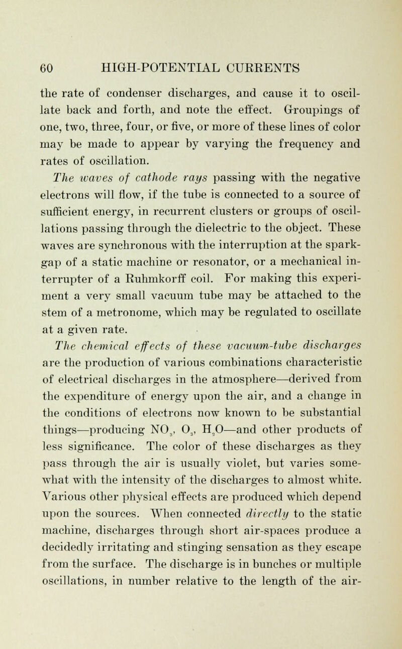 the rate of condenser discharges, and cause it to oscil- late back and forth, and note the effect. Groupings of one, two, three, four, or five, or more of these lines of color may be made to appear by varying the frequency and rates of oscillation. The waves of cathode rays passing with the negative electrons will flow, if the tube is connected to a source of sufficient energy, in recurrent clusters or groups of oscil- lations passing through the dielectric to the object. These waves are synchronous with the interruption at the spark- gap of a static machine or resonator, or a mechanical in- terrupter of a Ruhmkorff coil. For making this experi- ment a very small vacuum tube may be attached to the stem of a metronome, which may be regulated to oscillate at a given rate. The chemical effects of these vacuum-tube discharges are the production of various combinations characteristic of electrical discharges in the atmosphere—derived from the expenditure of energy upon the air, and a change in the conditions of electrons now known to be substantial things—producing NOa, 03, H,0—and other products of less significance. The color of these discharges as they pass through the air is usually violet, but varies some- what with the intensity of the discharges to almost white. Various other physical effects are produced which depend upon the sources. When connected directly to the static machine, discharges through short air-spaces produce a decidedly irritating and stinging sensation as they escape from the surface. The discharge is in bunches or multiple oscillations, in number relative to the length of the air-