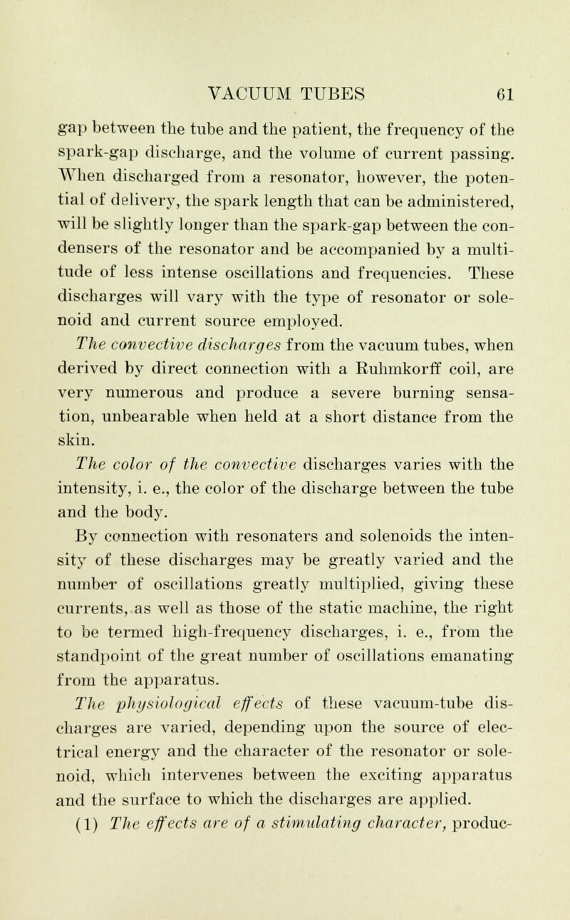 gap between the tube and the patient, the frequency of the spark-gap discharge, and the volume of current passing. When discharged from a resonator, however, the poten- tial of delivery, the spark length that can be administered, will be slightly longer than the spark-gap between the con- densers of the resonator and be accompanied by a multi- tude of less intense oscillations and frequencies. These discharges will vary with the type of resonator or sole- noid and current source employed. The convective discharges from the vacuum tubes, when derived by direct connection with a Ruhmkorff coil, are very numerous and produce a severe burning sensa- tion, unbearable when held at a short distance from the skin. The color of the convective discharges varies with the intensity, i. e., the color of the discharge between the tube and the body. By connection with resonaters and solenoids the inten- sity of these discharges may be greatly varied and the number of oscillations greatly multiplied, giving these currents, as well as those of the static machine, the right to be termed high-frequency discharges, i. e., from the standpoint of the great number of oscillations emanating from the apparatus. The physiological effects of these vacuum-tube dis- charges are varied, depending upon the source of elec- trical energy and the character of the resonator or sole- noid, which intervenes between the exciting apparatus and the surface to which the discharges are applied. (1) The effects are of a stimulating character, produc-