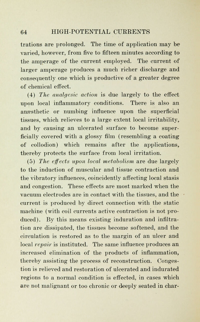 trations are prolonged. The time of application may be varied, however, from five to fifteen minutes according to the amperage of the current employed. The current of larger amperage produces a much richer discharge and consequently one which is productive of a greater degree of chemical effect. (4) The analgesic action is due largely to the effect upon local inflammatory conditions. There is also an anaesthetic or numbing influence upon the superficial tissues, which relieves to a large extent local irritability, and by causing an ulcerated surface to become super- ficially covered with a glossy film (resembling a coating of collodion) which remains after the applications, thereby protects the surface from local irritation. (5) The effects upon local metabolism are due largely to the induction of muscular and tissue contraction and the vibratory influences, coincidently affecting local stasis and congestion. These effects are most marked when the vacuum electrodes are in contact with the tissues, and the current is produced by direct connection with the static machine (with coil currents active contraction is not pro- duced). By this means existing induration and infiltra- tion are dissipated, the tissues become softened, and the circulation is restored as to the margin of an ulcer and local repair is instituted. The same influence produces an increased elimination of the products of inflammation, thereby assisting the process of reconstruction. Conges- tion is relieved and restoration of ulcerated and indurated regions to a normal condition is effected, in cases which are not malignant or too chronic or deeply seated in char-