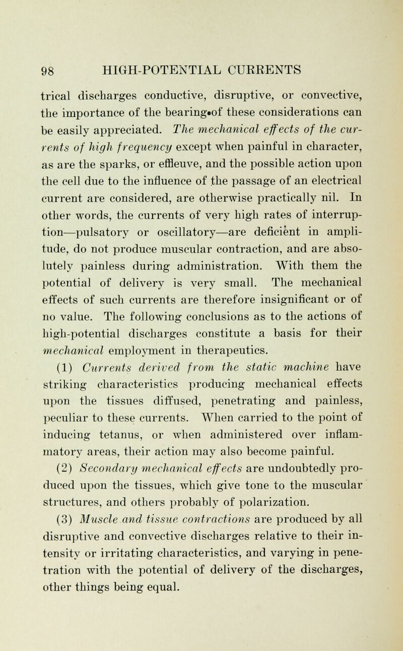 trical discharges conductive, disruptive, or convective, the importance of the bearing»of these considerations can be easily appreciated. The mechanical effects of the cur- rents of high frequency except when painful in character, as are the sparks, or effleuve, and the possible action upon the cell due to the influence of the passage of an electrical current are considered, are otherwise practically nil. In other words, the currents of very high rates of interrup- tion—pulsatory or oscillatory—are deficient in ampli- tude, do not produce muscular contraction, and are abso- lutely painless during administration. With them the potential of delivery is very small. The mechanical effects of such currents are therefore insignificant or of no value. The following conclusions as to the actions of high-potential discharges constitute a basis for their mechanical employment in therapeutics. (1) Currents derived from the static machine have striking characteristics producing mechanical effects upon the tissues diffused, penetrating and painless, peculiar to these currents. When carried to the point of inducing tetanus, or when administered over inflam- matory areas, their action may also become painful. (2) Secondary mechanical effects are undoubtedly pro- duced upon the tissues, which give tone to the muscular structures, and others probably of polarization. (3) Muscle and tissue contractions are produced by all disruptive and convective discharges relative to their in- tensity or irritating characteristics, and varying in pene- tration with the potential of delivery of the discharges, other things being equal.