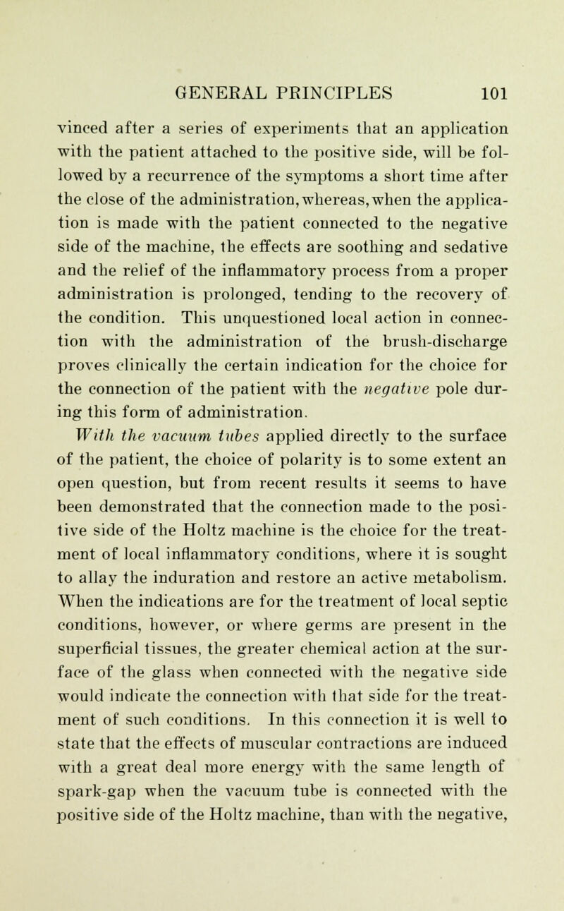 vinced after a series of experiments that an application with the patient attached to the positive side, will be fol- lowed by a recurrence of the symptoms a short time after the close of the administration, whereas, when the applica- tion is made with the patient connected to the negative side of the machine, the effects are soothing and sedative and the relief of the inflammatory process from a proper administration is prolonged, tending to the recovery of the condition. This unquestioned local action in connec- tion with the administration of the brush-discharge proves clinically the certain indication for the choice for the connection of the patient with the negative pole dur- ing this form of administration. With the vacuum tubes applied directly to the surface of the patient, the choice of polarity is to some extent an open question, but from recent results it seems to have been demonstrated that the connection made to the posi- tive side of the Holtz machine is the choice for the treat- ment of local inflammatory conditions, where it is sought to allay the induration and restore an active metabolism. When the indications are for the treatment of local septic conditions, however, or where germs are present in the superficial tissues, the greater chemical action at the sur- face of the glass when connected with the negative side would indicate the connection with that side for the treat- ment of such conditions. In this connection it is well to state that the effects of muscular contractions are induced with a great deal more energy with the same length of spark-gap when the vacuum tube is connected with the positive side of the Holtz machine, than with the negative,