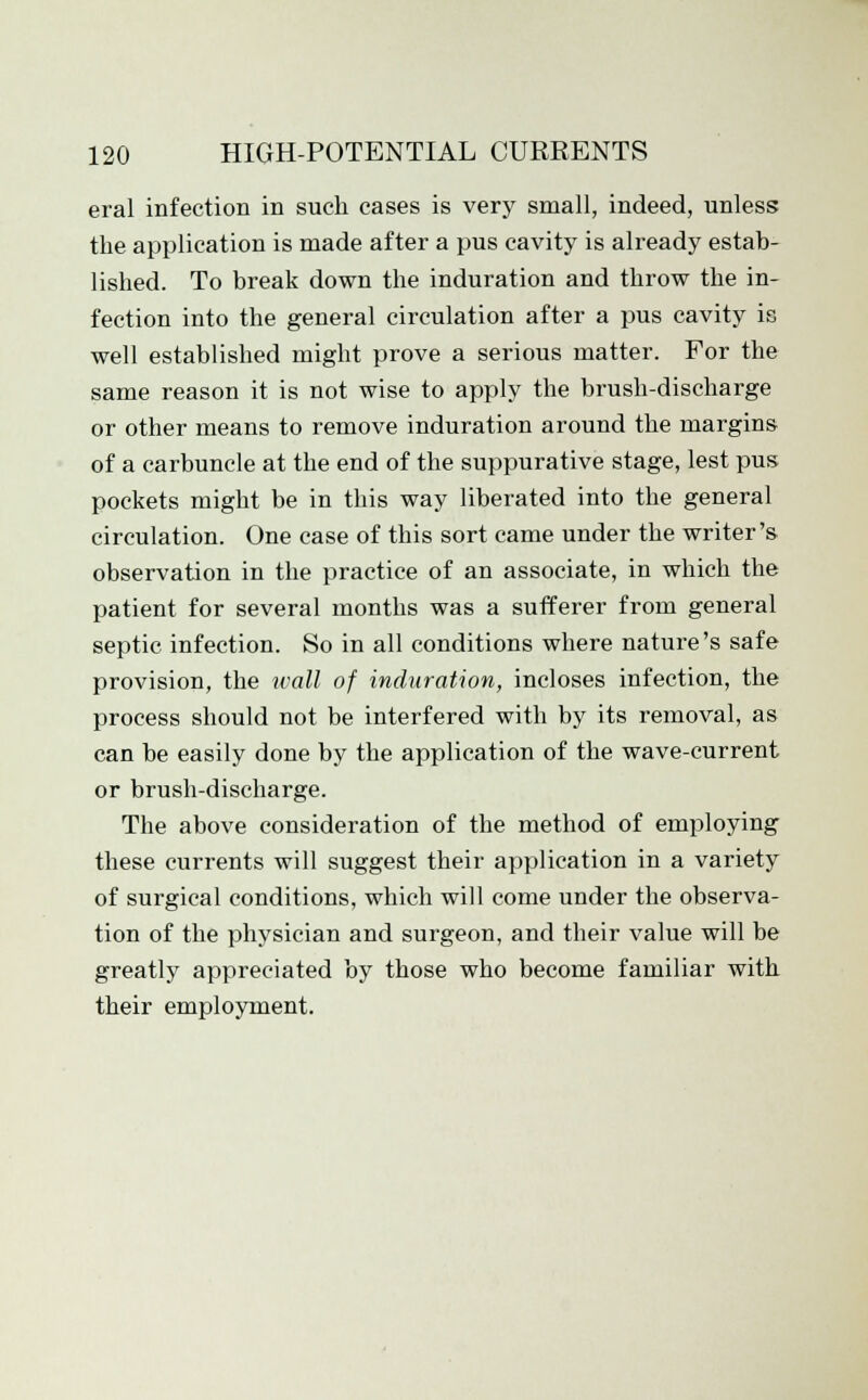 eral infection in such cases is very small, indeed, unless the application is made after a pus cavity is already estab- lished. To break down the induration and throw the in- fection into the general circulation after a pus cavity is well established might prove a serious matter. For the same reason it is not wise to apply the brush-discharge or other means to remove induration around the margins of a carbuncle at the end of the suppurative stage, lest pus pockets might be in this way liberated into the general circulation. One case of this sort came under the writer's observation in the practice of an associate, in which the patient for several months was a sufferer from general septic infection. So in all conditions where nature's safe provision, tbe wall of induration, incloses infection, the process should not be interfered with by its removal, as can be easily done by the application of the wave-current or brush-discharge. The above consideration of the method of employing these currents will suggest their application in a variety of surgical conditions, which will come under the observa- tion of the physician and surgeon, and their value will be greatly appreciated by those who become familiar with their employment.