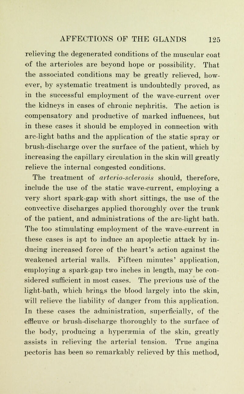 relieving the degenerated conditions of the muscular coat of the arterioles are beyond hope or possibility. That the associated conditions may be greatly relieved, how- ever, by systematic treatment is undoubtedly proved, as in the successful employment of the wave-current over the kidneys in cases of chronic nephritis. The action is compensatory and productive of marked influences, but in these cases it should be employed in connection with arc-light baths and the application of the static spray or brush-discharge over the surface of the patient, which by increasing the capillary circulation in the skin will greatly relieve the internal congested conditions. The treatment of arteriosclerosis should, therefore, include the use of the static wave-current, employing a very short spark-gap with short sittings, the use of the convective discharges applied thoroughly over the trunk of the patient, and administrations of the arc-light bath. The too stimulating employment of the wave-current in these cases is apt to induce an apoplectic attack by in- ducing increased force of the heart's action against the weakened arterial walls. Fifteen minutes' application, employing a spark-gap two inches in length, may be con- sidered sufficient in most cases. The previous use of the light-bath, which brings the blood largely into the skin, will relieve the liability of danger from this application. In these cases the administration, superficially, of the effleuve or brush-discharge thoroughly to the surface of the body, producing a hyperasniia of the skin, greatly assists in relieving the arterial tension. True angina pectoris has been so remarkably relieved by this method,