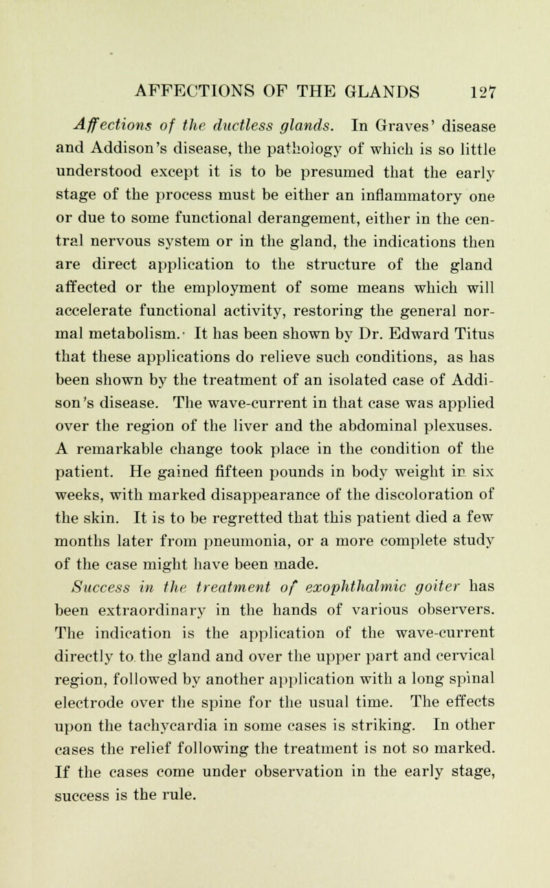 Affections of the ductless glands. In Graves' disease and Addison's disease, the pathology of which is so little understood except it is to be presumed that the early stage of the process must be either an inflammatory one or due to some functional derangement, either in the cen- tral nervous system or in the gland, the indications then are direct application to the structure of the gland affected or the employment of some means which will accelerate functional activity, restoring the general nor- mal metabolism.- It has been shown by Dr. Edward Titus that these applications do relieve such conditions, as has been shown by the treatment of an isolated case of Addi- son's disease. The wave-current in that case was applied over the region of the liver and the abdominal plexuses. A remarkable change took place in the condition of the patient. He gained fifteen pounds in body weight in six weeks, with marked disappearance of the discoloration of the skin. It is to be regretted that this patient died a few months later from pneumonia, or a more complete study of the case might have been made. Success in the treatment of exophthalmic goiter has been extraordinary in the hands of various observers. The indication is the application of the wave-current directly to the gland and over the upper part and cervical region, followed by another application with a long spinal electrode over the spine for the usual time. The effects upon the tachycardia in some cases is striking. In other cases the relief following the treatment is not so marked. If the cases come under observation in the early stage, success is the rule.