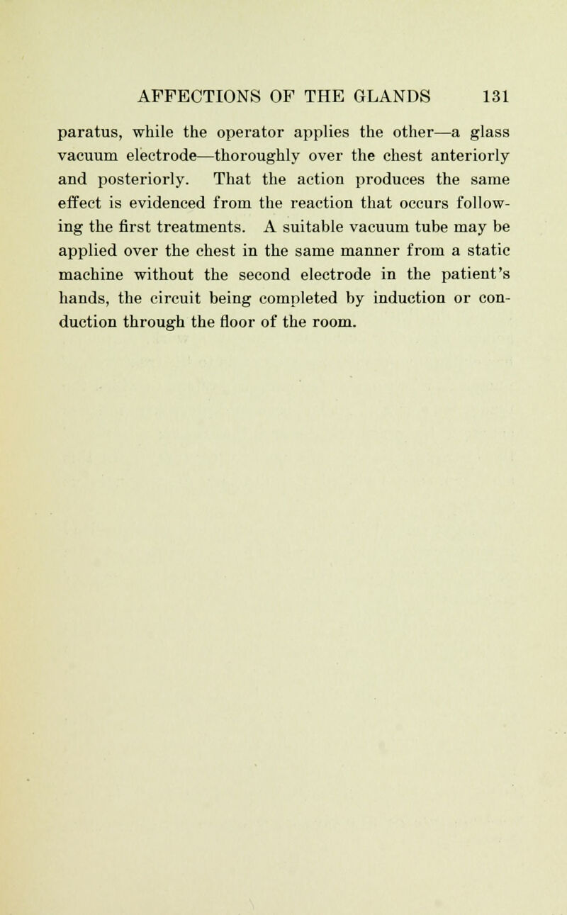 paratus, while the operator applies the other—a glass vacuum electrode—thoroughly over the chest anteriorly and posteriorly. That the action produces the same effect is evidenced from the reaction that occurs follow- ing the first treatments. A suitable vacuum tube may be applied over the chest in the same manner from a static machine without the second electrode in the patient's hands, the circuit being completed by induction or con- duction through the floor of the room.