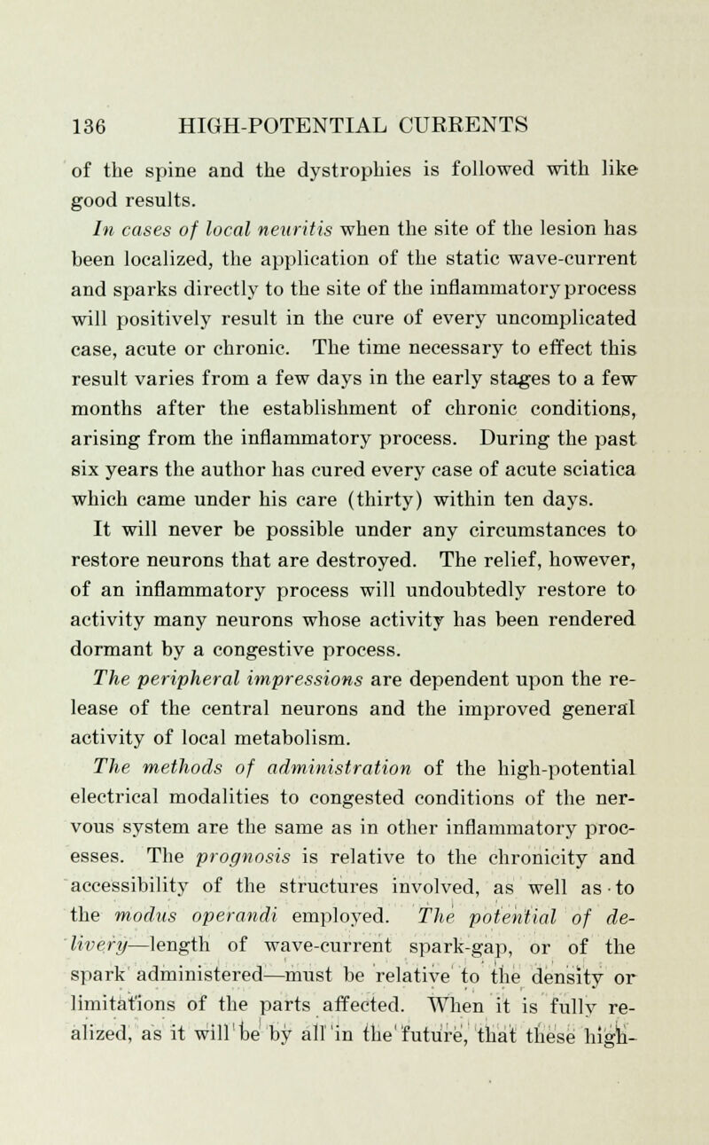 of the spine and the dystrophies is followed with like good results. In cases of local neuritis when the site of the lesion has been localized, the application of the static wave-current and sparks directly to the site of the inflammatory process will positively result in the cure of every uncomplicated case, acute or chronic. The time necessary to effect this result varies from a few days in the early stages to a few months after the establishment of chronic conditions, arising from the inflammatory process. During the past six years the author has cured every case of acute sciatica which came under his care (thirty) within ten days. It will never be possible under any circumstances to restore neurons that are destroyed. The relief, however, of an inflammatory process will undoubtedly restore to activity many neurons whose activity has been rendered dormant by a congestive process. The peripheral impressions are dependent upon the re- lease of the central neurons and the improved general activity of local metabolism. The methods of administration of the high-potential electrical modalities to congested conditions of the ner- vous system are the same as in other inflammatory proc- esses. The prognosis is relative to the chronicity and accessibility of the structures involved, as well as ■ to the modus operandi employed. The potential of de- livery—length of wave-current spark-gap, or of the spark administered—must be relative to the density or limitations of the parts affected. When it is fully re- alized, as it will'be by att'in the future, that these high-