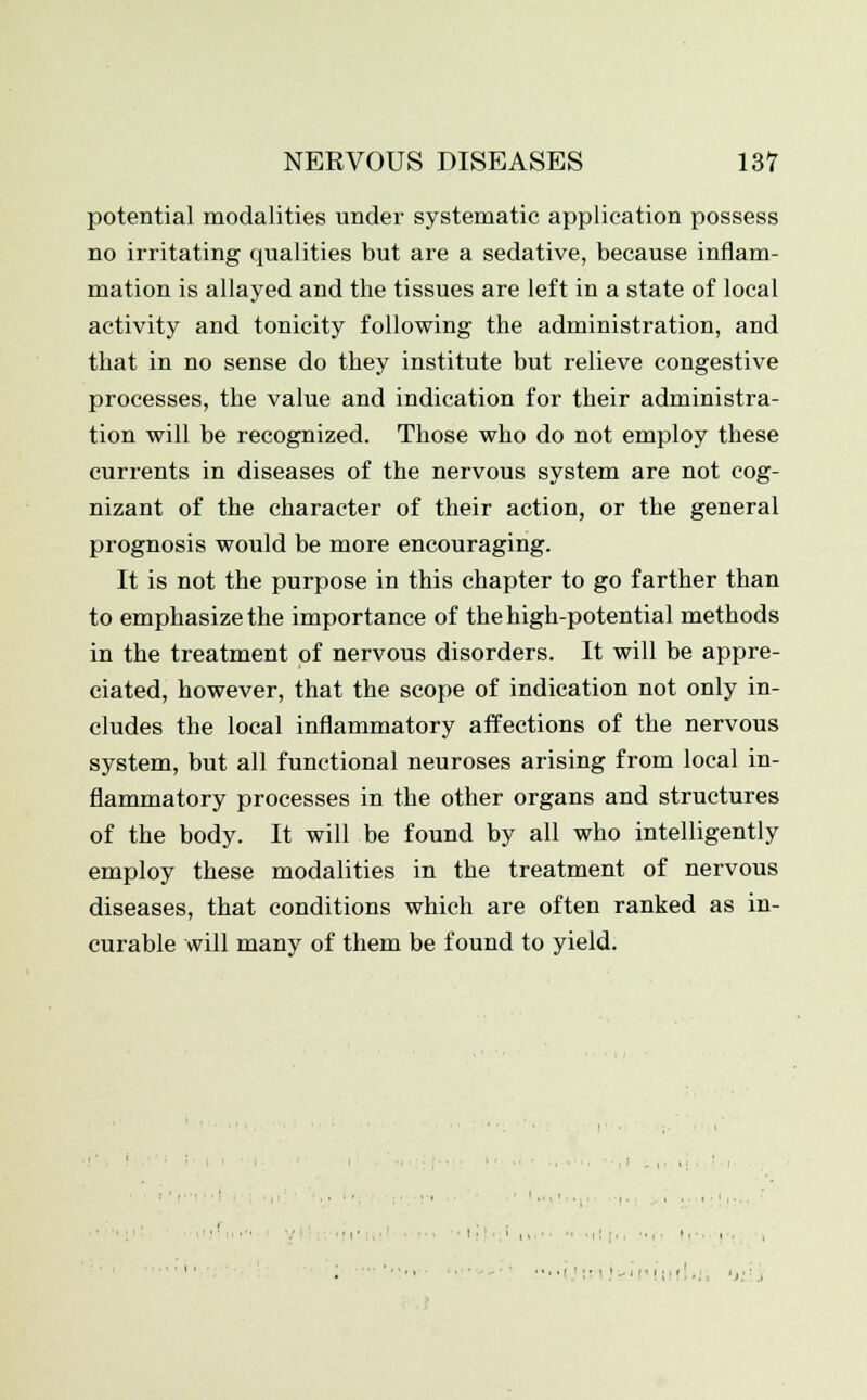 potential modalities under systematic application possess no irritating qualities but are a sedative, because inflam- mation is allayed and the tissues are left in a state of local activity and tonicity following the administration, and that in no sense do they institute but relieve congestive processes, the value and indication for their administra- tion will be recognized. Those who do not employ these currents in diseases of the nervous system are not cog- nizant of the character of their action, or the general prognosis would be more encouraging. It is not the purpose in this chapter to go farther than to emphasize the importance of the high-potential methods in the treatment of nervous disorders. It will be appre- ciated, however, that the scope of indication not only in- cludes the local inflammatory affections of the nervous system, but all functional neuroses arising from local in- flammatory processes in the other organs and structures of the body. It will be found by all who intelligently employ these modalities in the treatment of nervous diseases, that conditions which are often ranked as in- curable will many of them be found to yield. .:■;.,,.,,,.