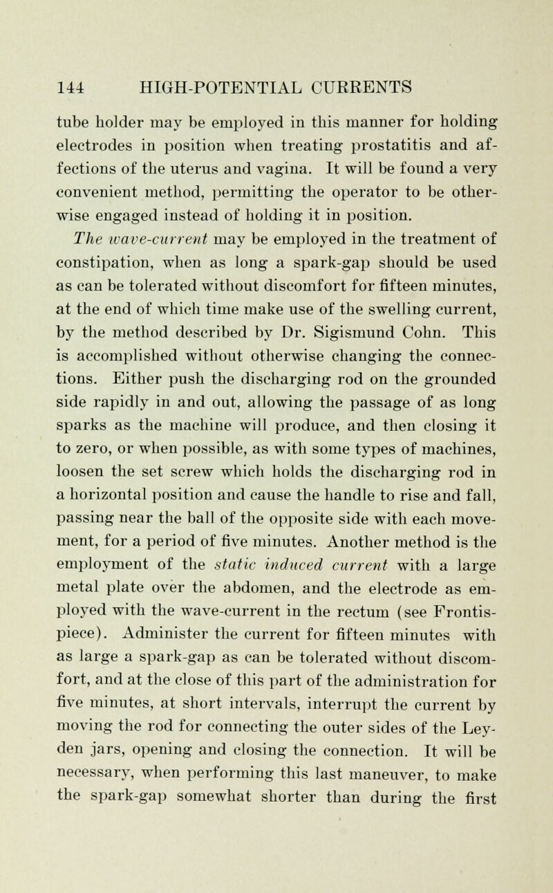 tube holder may be employed in this manner for holding electrodes in position when treating prostatitis and af- fections of the uterus and vagina. It will be found a very convenient method, permitting the operator to be other- wise engaged instead of holding it in position. The wave-current may be employed in the treatment of constipation, when as long a spark-gap should be used as can be tolerated without discomfort for fifteen minutes, at the end of which time make use of the swelling current, by the method described by Dr. Sigismund Cohn. This is accomplished without otherwise changing the connec- tions. Either push the discharging rod on the grounded side rapidly in and out, allowing the passage of as long sparks as the machine will produce, and then closing it to zero, or when possible, as with some types of machines, loosen the set screw which holds the discharging rod in a horizontal position and cause the handle to rise and fall, passing near the ball of the opposite side with each move- ment, for a period of five minutes. Another method is the employment of the static induced current with a large metal plate over the abdomen, and the electrode as em- ployed with the wave-current in the rectum (see Frontis- piece). Administer the current for fifteen minutes with as large a spark-gap as can be tolerated without discom- fort, and at the close of this part of the administration for five minutes, at short intervals, interrupt the current by moving the rod for connecting the outer sides of the Ley- den jars, opening and closing the connection. It will be necessary, when performing this last maneuver, to make the spark-gap somewhat shorter than during the first