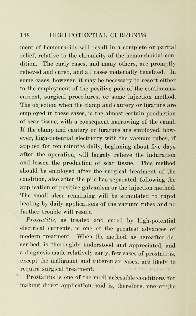 ment of hemorrhoids will result in a complete or partial relief, relative to the chronicity of the hemorrhoidal con- dition. The early cases, and many others, are promptly relieved and cured, and all cases materially benefited. In some cases, however, it may be necessary to resort either to the employment of the positive pole of the continuous- current, surgical procedures, or some injection method. The objection when the clamp and cautery or ligature are employed in these cases, is the almost certain production of sear tissue, with a consequent narrowing of the canal. If the clamp and cautery or ligature are employed, how- ever, high-potential electricity with the vacuum tubes, if applied for ten minutes daily, beginning about five days after the operation, will largely relieve the induration and lessen the production of scar tissue. This method should be employed after the surgical treatment of the condition, also after the pile has separated, following the application of positive galvanism or the injection method. The small ulcer remaining will be stimulated to rapid healing by daily applications of the vacuum tubes and no farther trouble will result. Prostatitis, as treated and cured by high-potential electrical currents, is one of the greatest advances of modern treatment. When the method, as hereafter de- scribed, is thoroughly understood and appreciated, and a diagnosis made relatively early, few cases of prostatitis, except the malignant and tubercular cases, are likely to require surgical treatment. < ■' : Prostatitis is one of the mos't accessible conditions for making direct application, and is, therefore, one'of -the