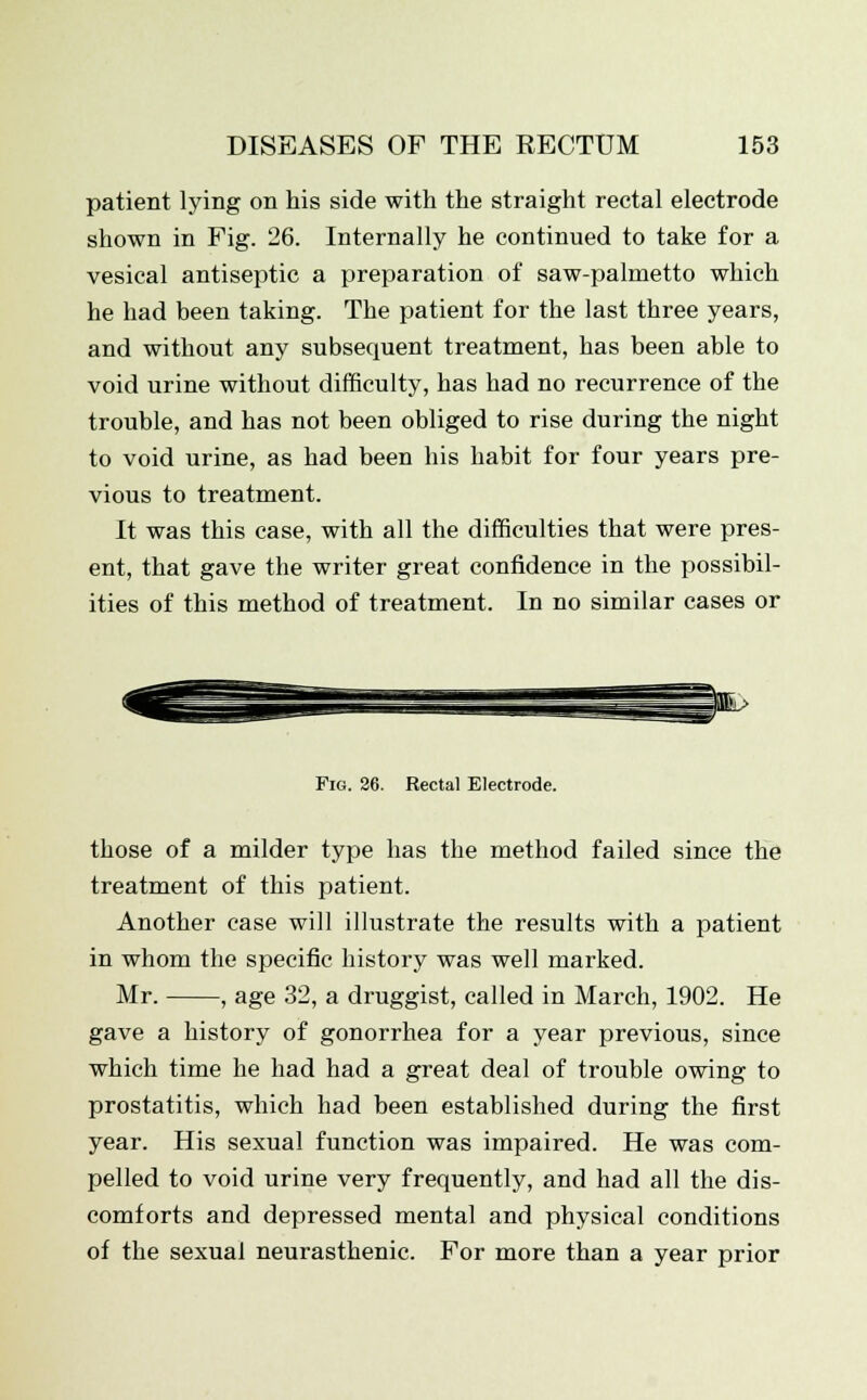 patient lying on his side with the straight rectal electrode shown in Fig. 26. Internally he continued to take for a vesical antiseptic a preparation of saw-palmetto which he had been taking. The patient for the last three years, and without any subsequent treatment, has been able to void urine without difficulty, has had no recurrence of the trouble, and has not been obliged to rise during the night to void urine, as had been his habit for four years pre- vious to treatment. It was this case, with all the difficulties that were pres- ent, that gave the writer great confidence in the possibil- ities of this method of treatment. In no similar cases or Fig. 26. Rectal Electrode. those of a milder type has the method failed since the treatment of this patient. Another case will illustrate the results with a patient in whom the specific history was well marked. Mr. , age 32, a druggist, called in March, 1902. He gave a history of gonorrhea for a year previous, since which time he had had a great deal of trouble owing to prostatitis, which had been established during the first year. His sexual function was impaired. He was com- pelled to void urine very frequently, and had all the dis- comforts and depressed mental and physical conditions of the sexual neurasthenic. For more than a year prior