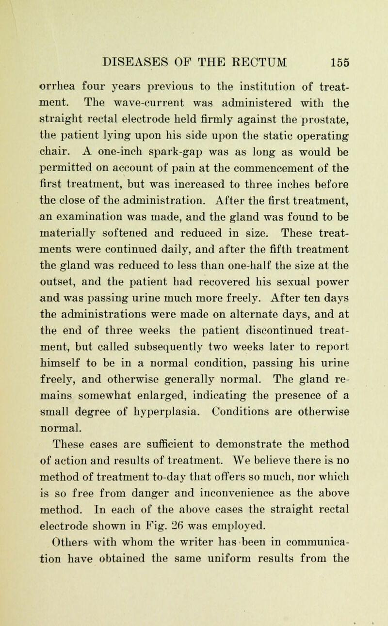 orrhea four years previous to the institution of treat- ment. The wave-current was administered with the straight rectal electrode held firmly against the prostate, the patient lying upon his side upon the static operating chair. A one-inch spark-gap was as long as would be permitted on account of pain at the commencement of the first treatment, but was increased to three inches before the close of the administration. After the first treatment, an examination was made, and the gland was found to be materially softened and reduced in size. These treat- ments were continued daily, and after the fifth treatment the gland was reduced to less than one-half the size at the outset, and the patient had recovered his sexual power and was passing urine much more freely. After ten days the administrations were made on alternate days, and at the end of three weeks the patient discontinued treat- ment, but called subsequently two weeks later to report himself to be in a normal condition, passing his urine freely, and otherwise generally normal. The gland re- mains somewhat enlarged, indicating the presence of a small degree of hyperplasia. Conditions are otherwise normal. These cases are sufficient to demonstrate the method of action and results of treatment. We believe there is no method of treatment to-day that offers so much, nor which is so free from danger and inconvenience as the above method. In each of the above cases the straight rectal electrode shown in Fig. 26 was employed. Others with whom the writer has been in communica- tion have obtained the same uniform results from the