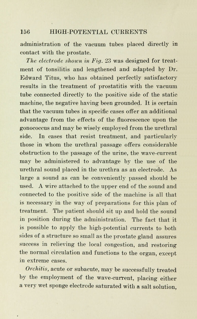 administration of the vacuum tubes placed directly in contact with the prostate. The electrode shown in Fig. 23 was designed for treat- ment of tonsilitis and lengthened and adapted by Dr. Edward Titus, who has obtained perfectly satisfactory results in the treatment of prostatitis with the vacuum tube connected directly to the positive side of the static machine, the negative having been grounded. It is certain that the vacuum tubes in specific cases offer an additional advantage from the effects of the fluorescence upon the gonococcus and may be wisely employed from the urethral side. In cases that resist treatment, and particularly those in whom the urethral passage offers considerable obstruction to the passage of the urine, the wave-current may be administered to advantage by the use of the urethral sound placed in the urethra as an electrode. As large a sound as can be conveniently passed should be used. A wire attached to the upper end of the sound and connected to the positive side of the machine is all that is necessary in the way of preparations for this plan of treatment. The patient should sit up and hold the sound in position during the administration. The fact that it is possible to apply the high-potential currents to both sides of a structure so small as the prostate gland assures success in relieving the local congestion, and restoring the normal circulation and functions to the organ, except in extreme cases. Orchitis, acute or subacute, may be successfully treated by the employment of the wave-current, placing either a very wet sponge electrode saturated with a salt solution.