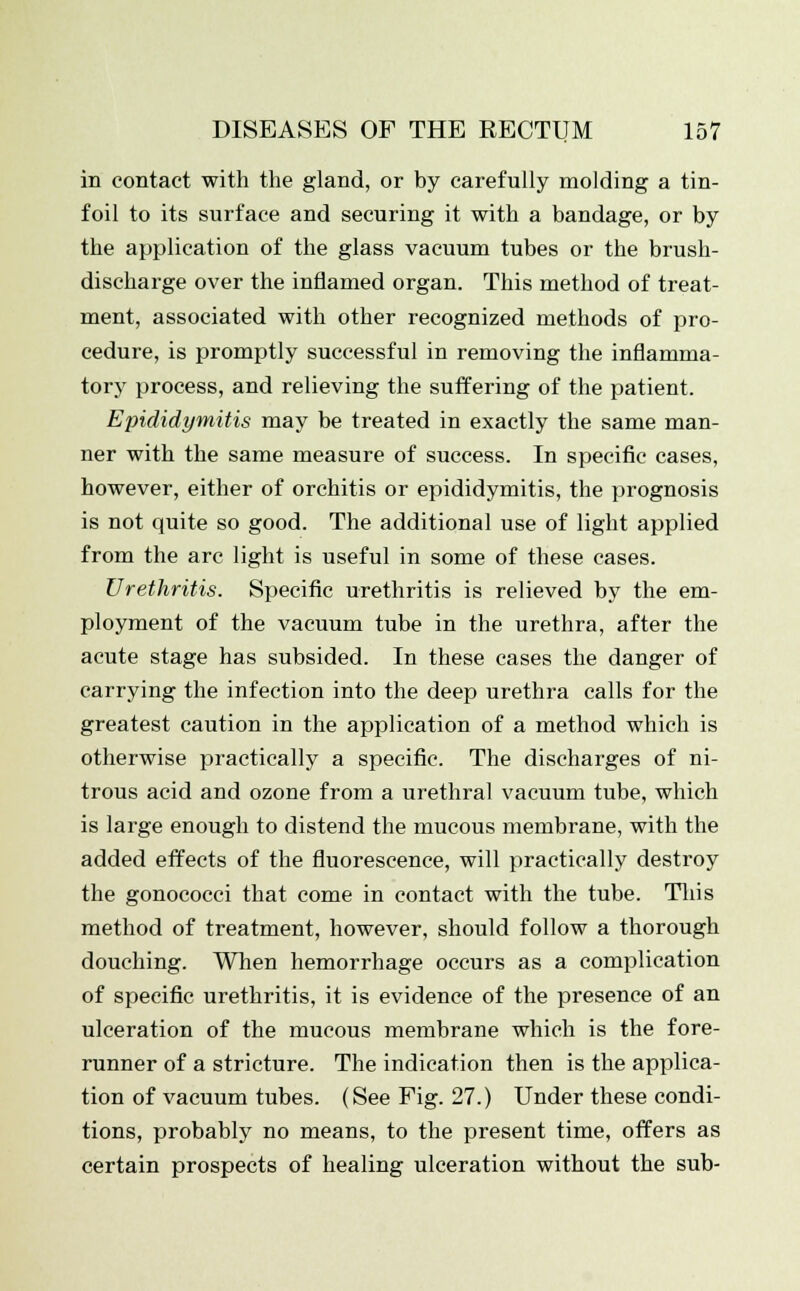 in contact with the gland, or by carefully molding a tin- foil to its surface and securing it with a bandage, or by the application of the glass vacuum tubes or the brush- discharge over the inflamed organ. This method of treat- ment, associated with other recognized methods of pro- cedure, is promptly successful in removing the inflamma- tory process, and relieving the suffering of the patient. Epididymitis may be treated in exactly the same man- ner with the same measure of success. In specific cases, however, either of orchitis or epididymitis, the prognosis is not quite so good. The additional use of light applied from the arc light is useful in some of these cases. Urethritis. Specific urethritis is relieved by the em- ployment of the vacuum tube in the urethra, after the acute stage has subsided. In these cases the danger of carrying the infection into the deep urethra calls for the greatest caution in the application of a method which is otherwise practically a specific. The discharges of ni- trous acid and ozone from a urethral vacuum tube, which is large enough to distend the mucous membrane, with the added effects of the fluorescence, will practically destroy the gonococci that come in contact with the tube. This method of treatment, however, should follow a thorough douching. When hemorrhage occurs as a complication of specific urethritis, it is evidence of the presence of an ulceration of the mucous membrane which is the fore- runner of a stricture. The indication then is the applica- tion of vacuum tubes. (See Fig. 27.) Under these condi- tions, probably no means, to the present time, offers as certain prospects of healing ulceration without the sub-