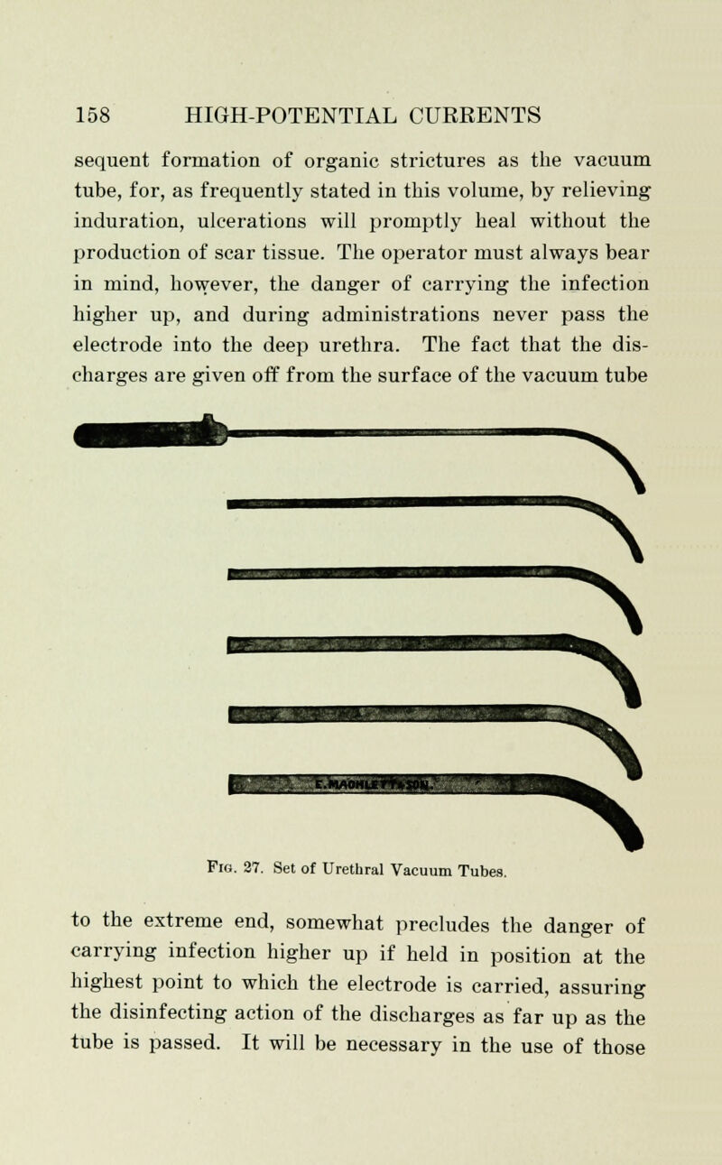 sequent formation of organic strictures as the vacuum tube, for, as frequently stated in this volume, by relieving induration, ulcerations will promptly heal without the production of scar tissue. The operator must always bear in mind, however, the danger of carrying the infection higher up, and during administrations never pass the electrode into the deep urethra. The fact that the dis- charges are given off from the surface of the vacuum tube Fig. 27. Set of Urethral Vacuum Tubes. to the extreme end, somewhat precludes the danger of carrying infection higher up if held in position at the highest point to which the electrode is carried, assuring the disinfecting action of the discharges as far up as the tube is passed. It will be necessary in the use of those