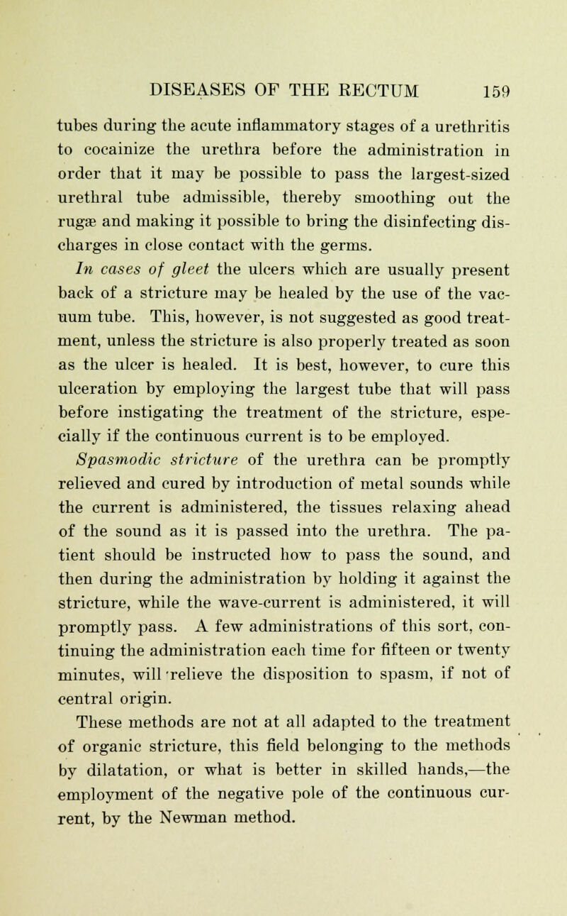 tubes during the acute inflammatory stages of a urethritis to cocainize the urethra before the administration in order that it may be possible to pass the largest-sized urethral tube admissible, thereby smoothing out the rugae and making it possible to bring the disinfecting dis- charges in close contact with the germs. In cases of gleet the ulcers which are usually present back of a stricture may be healed by the use of the vac- uum tube. This, however, is not suggested as good treat- ment, unless the stricture is also properly treated as soon as the ulcer is healed. It is best, however, to cure this ulceration by employing the largest tube that will pass before instigating the treatment of the stricture, espe- cially if the continuous current is to be employed. Spasmodic stricture of the urethra can be promptly relieved and cured by introduction of metal sounds while the current is administered, the tissues relaxing ahead of the sound as it is passed into the urethra. The pa- tient should be instructed how to pass the sound, and then during the administration by holding it against the stricture, while the wave-current is administered, it will promptly pass. A few administrations of this sort, con- tinuing the administration each time for fifteen or twenty minutes, will 'relieve the disposition to spasm, if not of central origin. These methods are not at all adapted to the treatment of organic stricture, this field belonging to the methods by dilatation, or what is better in skilled hands,—the employment of the negative pole of the continuous cur- rent, by the Newman method.