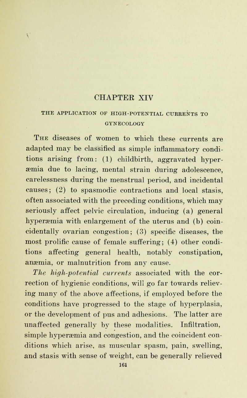 CHAPTER XIV THE APPLICATION OF HIGH-POTENTIAL CURRENTS TO GYNECOLOGY The diseases of women to which these currents are adapted may be classified as simple inflammatory condi- tions arising from: (1) childbirth, aggravated hyper- semia due to lacing, mental strain during adolescence, carelessness during the menstrual period, and incidental causes; (2) to spasmodic contractions and local stasis, often associated with the preceding conditions, which may seriously affect pelvic circulation, inducing (a) general hyperemia with enlargement of the uterus and (b) coin- cidentally ovarian congestion; (3) specific diseases, the most prolific cause of female suffering; (4) other condi- tions affecting general health, notably constipation, anaemia, or malnutrition from any cause. The high-potential currents associated with the cor- rection of hygienic conditions, will go far towards reliev- ing many of the above affections, if employed before the conditions have progressed to the stage of hyperplasia, or the development of pus and adhesions. The latter are unaffected generally by these modalities. Infiltration, simple hyperaemia and congestion, and the coincident con- ditions which arise, as muscular spasm, pain, swelling, and stasis with sense of weight, can be generally relieved